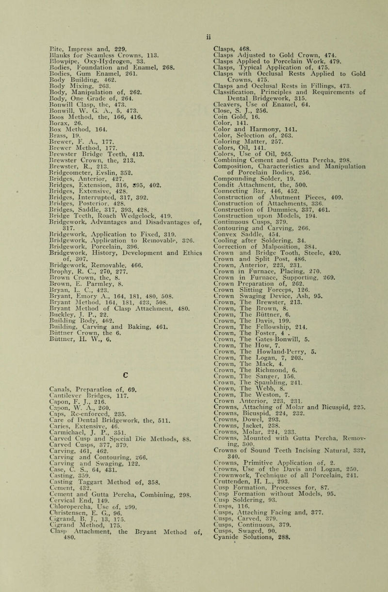 Blanks for Seamless Crowns, 113. Blowpipe, Oxy-Hydrogen, 33. Bodies, Foundation and Enamel, 268. Bodies, Gum Enamel, 261. Body Building, 462. Body Mixing, 263. Body, Manipulation of, 262. Body, One Grade of, 264. Bonwill Clasp, the, 473. Bonwill, W. G. A., 5, 473. Boos Method, the, 166, 416. Borax, 26. Box Method, 164. Brass, 19. Brewer, F. A., 177. Brewer Method, 177. Brewster Bridge Teeth, 413. Brewster Crown, the, 213. Brewster, R., 213. Bridgeometer, Evslin, 352. Bridges, Anterior, 427. Bridges, Extension, 316, 395, 402. Bridges, Extensive, 428. Bridges, Interrupted, 317, 392. Bridges, Posterior. 428. Bridges, Saddle, 317, 393, 428. Bridge Teeth, Roach Wedgelock, 419. Bridgework, Advantages and Disadvantages of, 317. Bridgework, Application to Fixed, 319. Bridgework, Application to Removable, 326. Bridgework, Porcelain, 396. Bridgework, History, Development and Ethics of, 307. Bridgework, Removable, 466. Brophy, R. C., 270, 277. Brown Crown, the, 8. Brown, E. Parmley, 8. Bryan, L. C., 423. Bryant, Emory A., 164, 181, 480, 508. Bryant Method, 164, 181, 423, 508. Bryant Method of Clasp Attachment, 480. Buckley, J. P., 22. Building Body, 462. Building, Carving and Baking, 461. Biittner Crown, the 6. Biittner, H. W., 6. c Canals, Preparation of, 69. Cantilever Bridges, 117. Capon, F. J., 216. Capon, W. A., 260. Caps, Re-enforced, 235. Care of Dental Bridgework, the, 511. Caries, Extensive, 46. Carmichael, J. P., 351. Carved Cusp and Special Die Methods, 88. Carved Cusps, 377, 379. Carving, 461, 462. Carving and Contouring, 266. Carving and Swaging, 122. Case, C. S., 64, 431. Casting, 359. Casting Taggart Method of, 358. Cement, 432. Cement and Gutta Percha, Combining, 298. Cervical End, 149. Chloropercha, Use of, 299. Christensen, E. G., 96. Cigrand, B. J., 13, 175. Cigrand Method, 175. Clasp Attachment, the Bryant Method of, Clasps Adjusted to Gold Crown, 474. Clasps Applied to Porcelain Work, 479. Clasps, Typical Application of, 475. Clasps with Occlusal Rests Applied to Gold Crowns, 475. Clasps and Occlusal Rests in Fillings, 473. Classification, Principles and Requirements of Dental Bridgework, 315. Cleavers, Use of Enamel, 64. Close, S. J., 256. Coin Gold, 16. Color, 141. Color and Harmony, 141. Color, Selection of, 263. Coloring Matter, 257. Colors, Oil, 141. Colors, Use of Oil, 265. Combining Cement and Gutta Percha, 298. Composition, Characteristics and Manipulation of Porcelain Bodies, 256. Compounding Solder, 19. Condit Attachment, the, 500. Connecting Bar, 446, 452. Construction of Abutment Pieces, 409. Construction of Attachments, 336. Construction of Dummies, 337, 461. Construction upon Models, 194. Continuous Cusps, 379. Contouring and Carving, 266. Convex Saddle, 454. Cooling after Soldering, 34. Correction of Malposition, 384. Crown and Bridge Tooth, Steele, 420. Crown and Split Post, 486. Crown, Anterior, 223, 231. Crown in Furnace, Placing, 2 70. Crown in Furnace, Supporting, 269. Crown Preparation of, 262. Crown Slitting Forceps, 126. Crown Swaging Device, Ash, 95. Crown, The Brewster, 213. Crown, The Brown, 8. Crown, The Biittner, 6. Crown, The Davis, 199. Crown, The Fellowship, 214. Crown, The Foster, 4 . Crown, The Gates Bonwill, 5. Crown, The How, 7. Crown, The Howland-Perry, 5. Crown, The Logan, 7, 203. Crown, The Mack, 4. Crown, The Richmond, 6. Crown, The Sanger, 156. Crown, The Spaulding, 241. Crown, The Webb, 8. Crown, The Weston, 7. Crown Anterior, 223, 231. Crowns, Attaching of Molar and Bicuspid, 225. Crowns, Bicuspid, 224, 232. Crowns, Dowel, 293. Crowns, Jacket, 238. Crowns, Molar, 224, 233. Crowns, Mounted with Gutta Percha, Remov- ing, 300. Crowns of Sound Teeth Incising Natural, 332, 340. Crowns, Primitive Application of, 2. Crowns, Use of the Davis and Logan, 250. Crownwork, Technique of all Porcelain, 241. Cruttenden, H. L., 293. Cusp Formation, Processes for, 87. Cusp Formation without Models, 95. Cusp Soldering, 93. Cusps, 116. Cusps, Attaching Facing and, 377. Cusps, Carved, 379. Cusps, Continuous, 379. Cusps, Swaged, 90.