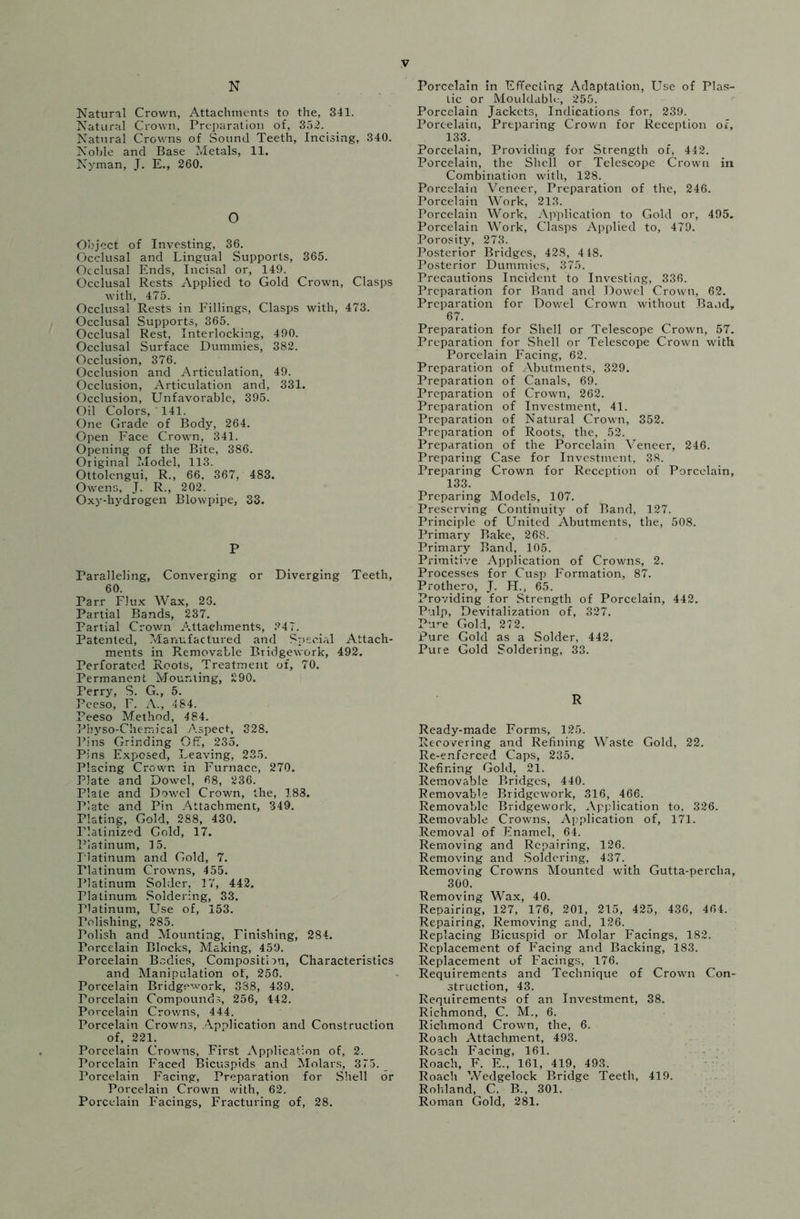 N Natural Crown, Attachments to the, 341. Natural Crown, Preparation of, 352. Natural Crowns of Sound Teeth, Incising, 340. Noble and Base Metals, 11. Nyman, J. E., 260. O Object of Investing, 36. Occlusal and Lingual Supports, 365. Occlusal Ends, Incisal or, 149. Occlusal Rests Applied to Gold Crown, Clasps with, 475. Occlusal Rests in Fillings, Clasps with, 473. Occlusal Supports, 365. Occlusal Rest, Interlocking, 490. Occlusal Surface Dummies, 382. Occlusion, 376. Occlusion and Articulation, 49. Occlusion, Articulation and, 331. Occlusion, Unfavorable, 395. Oil Colors, 141. One Grade of Body, 264. Open Face Crown, 341. Opening of the Bite, 386. Original Model, 113. Ottolengui, R., 66, 367, 483. Owens, J. R., 202. Oxy-hydrogen Blowpipe, 33. P Paralleling, Converging or Diverging Teeth, 60. Parr Flux Wax, 23. Partial Bands, 237. Partial Crown Attachments, ?47. Patented, Manufactured and Special Attach- ments in Removable Bridgework, 492. Perforated Roots, Treatment of, 70. Permanent Mounting, 290. Perry, S. G., 5. Pceso, F. A., 484. Peeso Method, 484. Pbyso-Chemical Aspect, 328. Pins Grinding Off, 235. Pins Exposed, Leaving, 235. Placing Crown in Furnace, 270. Plate and Dowel, 68, 236. Plate and Dowel Crown, the, 188. Plate and Pin Attachment, 349. Plating, Gold, 288, 430. Platinized Gold, 17. Platinum, 15. platinum and Gold, 7. Platinum Crowns, 455. Platinum Solder, 17, 442. Platinum Soldering, 33. Platinum, Use of, 153. relishing, 285. Polish and Mounting, Finishing, 284. Porcelain Blocks, Making, 459. Porcelain Bodies, Composition, Characteristics and Manipulation of, 256. Porcelain Bridgework, 338, 439. Porcelain Compounds, 256, 442. Porcelain Crowns, 444. Porcelain Crowns, Application and Construction of, 221. Porcelain Crowns, First Application of, 2. Porcelain Faced Bicuspids and Molars, 375. Porcelain Facing, Preparation for Shell or Porcelain Crown with, 62. Porcelain Facings, Fracturing of, 28. Porcelain in Effecting Adaptation, Use of Plas- tic or Mouldablo, 255. Porcelain Jackets, Indications for, 239. Porcelain, Preparing Crown for Reception of, 133. Porcelain, Providing for Strength of, 442. Porcelain, the Shell or Telescope Crown in Combination with, 128. Porcelain Veneer, Preparation of the, 246. Porcelain Work, 213. Porcelain Work, Application to Gold or, 495. Porcelain Work, Clasps Applied to, 479. Porosity, 273. Posterior Bridges, 428, 448. Posterior Dummies, 375. Precautions Incident to Investing, 336. Preparation for Band and Dowel Crown, 62. Preparation for Dowel Crown without Band, 67. Preparation for Shell or Telescope Crown, 57. Preparation for Shell or Telescope Crown with Porcelain Facing, 62. Preparation of Abutments, 329. Preparation of Canals, 69. Preparation of Crown, 262. Preparation of Investment, 41. Preparation of Natural Crown, 352. Preparation of Roots, the, 52. Preparation of the Porcelain Veneer, 246. Preparing Case for Investment, 38. Preparing Crown for Reception of Porcelain, 133. Preparing Models, 107. Preserving Continuity of Band, 127. Principle of United Abutments, the, 508. Primary Bake, 268. Primary Band, 105. Primitive Application of Crowns, 2. Processes for Cusp Formation, 87. Prothero, J. H., 65. Providing for Strength of Porcelain, 442. Pulp, Devitalization of, 327. Pure Gold, 272. Pure Gold as a Solder, 442. Pure Gold Soldering, 33. R Ready-made Forms, 125. Recovering and Refining Waste Gold, 22. Re-enferced Caps, 235. Refining Gold, 21. Removable Bridges, 440. Removable Bridgework, 316, 466. Removable Bridgework, Application to, 326. Removable Crowns, Application of, 171. Removal of Enamel, 64. Removing and Repairing, 126. Removing and Soldering, 437. Removing Crowns Mounted with Gutta-percha, 300. Removing Wax, 40. Repairing, 127, 176, 201, 215, 425, 436, 464. Repairing, Removing and, 126. Replacing Bicuspid or Molar Facings, 182. Replacement of Facing and Backing, 183. Replacement of Facings, 176. Requirements and Technique of Crown Con- struction, 43. Requirements of an Investment, 38. Richmond, C. M., 6. Richmond Crown, the, 6. Roach Attachment, 493. Roach Facing, 161. Roach, F. E., 161, 419, 493. Roach Wedgelock Bridge Teeth, 419. Rohland, C. B., 301. Roman Gold, 281.