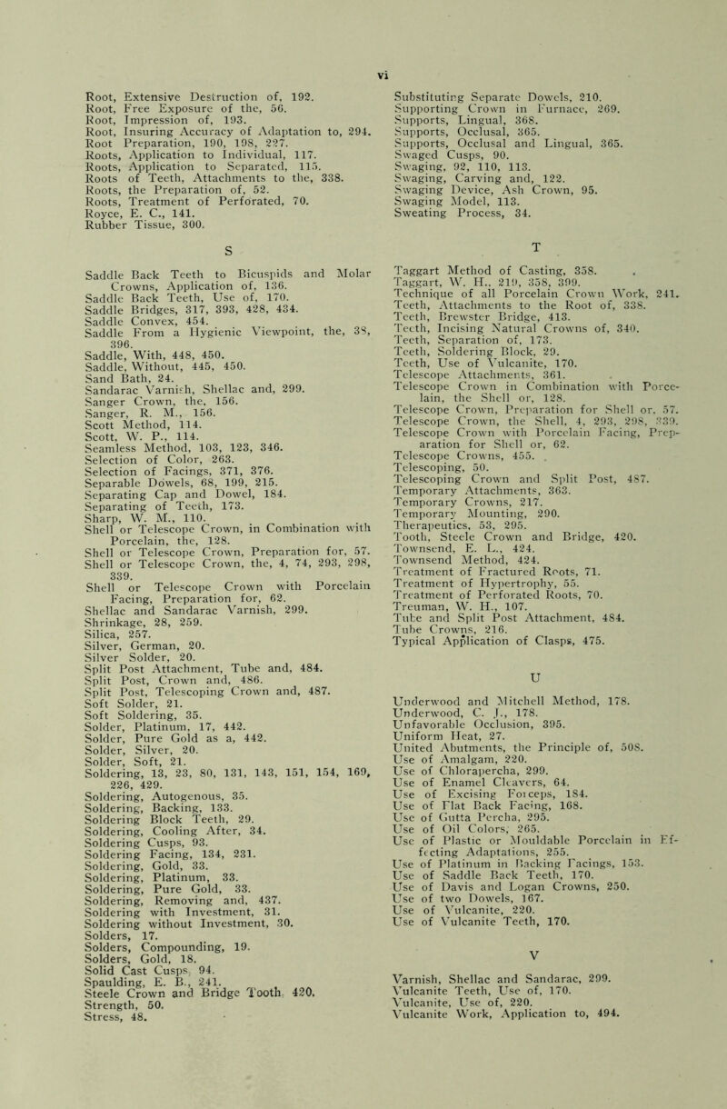 Root, Extensive Destruction of, 192. Root, Free Exposure of the, 56. Root, Impression of, 193. Root, Insuring Accuracy of Adaptation to, 294. Root Preparation, 190, 198, 227. Roots, Application to Individual, 117. Roots, Application to Separated, 115. Roots of Teeth, Attachments to the, 338. Roots, the Preparation of, 52. Roots, Treatment of Perforated, 70. Royce, E. C., 141. Rubber Tissue, 300. Substituting Separate Dowels, 210. Supporting Crown in Furnace, 269. Supports, Lingual, 368. Supports, Occlusal, 365. Supports, Occlusal and Lingual, 365. Swaged Cusps, 90. Swaging, 92, 110, 113. Swaging, Carving and, 122. Swaging Device, Ash Crown, 95. Swaging Model, 113. Sweating Process, 34. S Saddle Back Teeth to Bicuspids and Molar Crowns, Application of, 136. Saddle Back Teeth, Use of, 170. Saddle Bridges, 317, 393, 428, 434. Saddle Convex, 454. Saddle From a Hygienic Viewpoint, the, 38, 396. Saddle, With, 448, 450. Saddle, Without, 445, 450. Sand Bath, 24. Sandarac Varnish, Shellac and, 299. Sanger Crown, the, 156. Sanger, R. M., 156. Scott Method, 114. Scott, W. P., 114. Seamless Method, 103, 123, 346. Selection of Color, 263. Selection of Facings, 371, 376. Separable Dowels, 68, 199, 215. Separating Cap and Dowel, 184. Separating of Teeth, 173. Sharp, W. M., 110. Shell or Telescope Crown, in Combination with Porcelain, the, 128. Shell or Telescope Crown, Preparation for, 57. Shell or Telescope Crown, the, 4, 74, 293, 298, 339. Shell or Telescope Crown with Porcelain Facing, Preparation for, 62. Shellac and Sandarac Varnish, 299. Shrinkage, 28, 259. Silica, 257. Silver, German, 20. Silver Solder, 20. Split Post Attachment, Tube and, 484. Split Post, Crown and, 486. Split Post, Telescoping Crown and, 487. Soft Solder, 21. Soft Soldering, 35. Solder, Platinum, 17, 442. Solder, Pure Gold as a, 442. Solder, Silver, 20. Solder, Soft, 21. Soldering, 13, 23, 80, 131, 143, 151, 154, 169, 226, 429. Soldering, Autogenous, 35. Soldering, Backing, 133. Soldering Block Teeth, 29. Soldering, Cooling After, 34. Soldering Cusps, 93. Soldering Facing, 134, 231. Soldering, Gold, 33. Soldering, Platinum, 33. Soldering, Pure Gold, 33. Soldering, Removing and, 437. Soldering with Investment, 31. Soldering without Investment, 30. Solders, 17. Solders, Compounding, 19. Solders, Gold, 18. Solid Cast Cusps, 94, Spaulding, E. B., 241. Steele Crown and Bridge Tooth, 420. Strength, 50. Stress, 48. Taggart Method of Casting, 358. Taggart, W. H.. 219, 358, 399. Technique of all Porcelain Crown Work, 24L Teeth, Attachments to the Root of, 338. Teeth, Brewster Bridge, 413. Teeth, Incising Natural Crowns of, 340. Teeth, Separation of, 173. Teeth, Soldering Block, 29. Teeth, Use of Vulcanite, 170. Telescope Attachments, 361. Telescope Crown in Combination with Porce- lain, the Shell or, 128. Telescope Crown, Preparation for Shell or, 57. Telescope Crown, the Shell, 4, 293, 298, 339. Telescope Crown with Porcelain Facing, Prep- aration for Shell or, 62. Telescope Crowns, 455. . Telescoping, 50. Telescoping Crown and Split Post, 487. Temporary Attachments, 363. Temporary Crowns, 217. Temporary Mounting, 290. Therapeutics, 53, 295. Tooth, Steele Crown and Bridge, 420. Townsend, E. L., 424. Townsend Method, 424. Treatment of Fractured Roots, 71. Treatment of Hypertrophy, 55. Treatment of Perforated Roots, 70. Treuman, W. H., 107. Tube and Split Post Attachment, 484. Tube Crowns, 216. Typical Application of Clasps, 475. U Underwood and Mitchell Method, 178. Underwood, C. 178. Unfavorable Occlusion, 395. Uniform Heat, 27. United Abutments, the Principle of, 50S. Use of Amalgam, 220. Use of Chlorapercha, 299. Use of Enamel Cleavers, 64. Use of Excising Foiceps, 1S4. Use of Flat Back Facing, 168. Use of Gutta Percha, 295. Use of Oil Colors, 265. Use of Plastic or Mouldable Porcelain in Ef- fecting Adaptations, 255. Use of Platinum in Backing Facings, 153. Use of Saddle Back Teeth, 170. Use of Davis and Logan Crowns, 250. Use of two Dowels, 167. Use of Vulcanite, 220. Use of Vulcanite Teeth, 170. V Varnish, Shellac and Sandarac, 299. Vulcanite Teeth, Use of, 170. Vulcanite, Use of, 220. Vulcanite Work, Application to, 494.