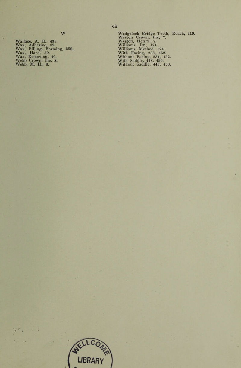 W Wallace, A. H., 435. Wax, Adhesive, 39. Wax, Filling, Forming, 358. Wax, Hard, 39. Wax, Removing, 40. Webb Crown, the, 8. Webb, M. H., 8. Wedgelock Bridge Teeth, Roach, 419. Weston Crown, the, 7. Weston, Henry, 7. Williams, Dr., 174. Williams’ Method. 174. With Facing, 233, 452. Without Facing, 234, 452. With Saddle, 448, 450. Without Saddle, 445, 450.
