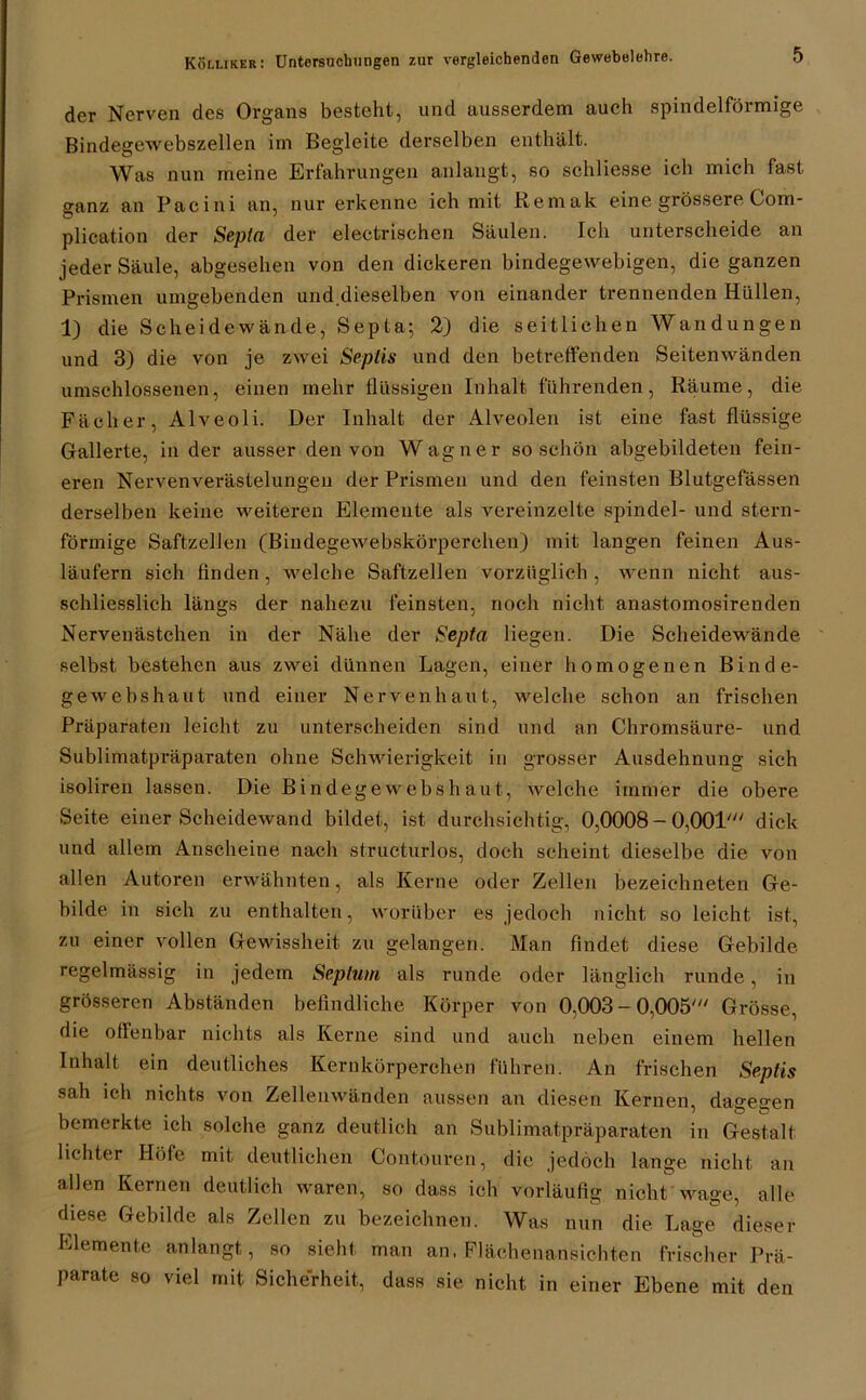 der Nerven des Organs besteht, und ausserdem auch spindelförmige Bindegewebszellen im Begleite derselben enthält. Was nun meine Erfahrungen anlangt, so schliesse ich mich fast ganz an Pacini an, nur erkenne ich mit Remak eine grössere Com- plication der Sepia der electrischen Säulen. Ich unterscheide an jeder Säule, abgesehen von den dickeren bindegewebigen, die ganzen Prismen umgebenden und.dieselben von einander trennenden Hüllen, 1) die Scheidewände, Septa; 2) die seitlichen Wandungen und 3) die von je zwei Sepüs und den betreffenden Seitenwänden umschlossenen, einen mehr flüssigen Inhalt führenden, Räume, die Fächer, Alveoli. Der Inhalt der Alveolen ist eine fast flüssige Gallerte, in der ausser den von Wagner so schön abgebildeten fein- eren Nervenverästelungen der Prismen und den feinsten Blutgefässen derselben keine weiteren Elemente als vereinzelte spindel- und stern- förmige Saftzellen (Bindegewebskörperchen) mit langen feinen Aus- läufern sich finden, welche Saftzellen vorzüglich, wenn nicht aus- schliesslich längs der nahezu feinsten, noch nicht anastomosirenden Nervenästchen in der Nähe der Septa liegen. Die Scheidewände selbst bestehen aus zwei dünnen Lagen, einer homogenen Binde- gewebshaut und einer Nervenhaut, welche schon an frischen Präparaten leicht zu unterscheiden sind und an Chromsäure- und Sublimatpi'äparaten ohne Schwierigkeit in grosser Ausdehnung sich isoliren lassen. Die Bindegewebsh aut, welche immer die obere Seite einer Scheidewand bildet, ist durchsichtig, 0,0008- 0,001' dick und allem Anscheine nach structurlos, doch scheint dieselbe die von allen vVutoren erwähnten, als Kerne oder Zellen bezeichneten Ge- bilde in sich zu enthalten, worüber es jedoch nicht so leicht ist, zu einer vollen Gewissheit zu gelangen. Man findet diese Gebilde regelmässig in jedem Septum als runde oder länglich runde, in grösseren Abständen befindliche Körper von 0,003 - 0,005' Grösse, die oflenbar nichts als Kerne sind und auch neben einem hellen Inhalt ein deutliches Kernkörperchen führen. An frischen Septis sah ich nichts von Zellenwänden aussen an diesen Kernen, dagegen bemerkte ich solche ganz deutlich an Sublimatpräparaten in Gestalt lichter Höfe mit deutlichen Contouren, die jedoch lange nicht an allen Kernen deutlich waren, so dass ich vorläufig nicht wage, alle diese Gebilde als Zellen zu bezeichnen. Was nun die Lage dieser Elemente anlangt, so sieht man an. Flächenansichten frischer Prä- parate so viel mit Sicherheit, dass sie nicht in einer Ebene mit den