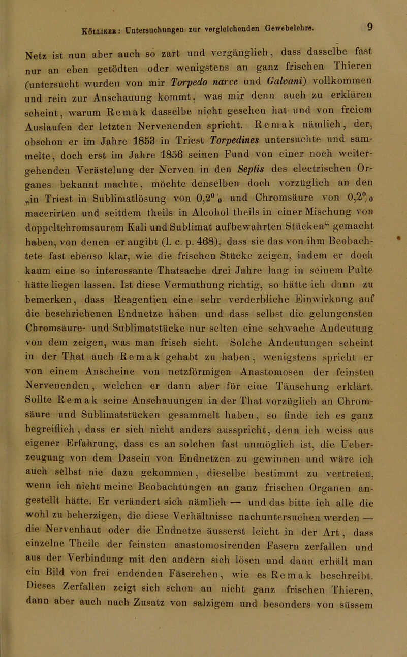 Netz ist nun aber auch so zart und vergänglich, dass dasselbe fast nur an eben getödten oder wenigstens an ganz frischen Thieren (untersucht wurden von mir Torpedo narce und Galoani) vollkommen und rein zur Anschauung kommt, was mir denn auch zu erklären scheint, warum Remak dasselbe nicht gesehen hat und von freiem Auslaufen der letzten Nervenenden spricht. Remak nämlich, der, obschon er im Jahre 1853 in Triest Torpedines untersuchte und sam- melte, doch erst im Jahre 1856 seinen Fund von einer noch weiter- gehenden Verästelung der Nerven in den Seplis des electrischen Or- ganes bekannt machte, möchte denselben doch vorzüglich an den rin Triest in Sublimatlösung von 0,2° o und Chromsäure von 0,2°, 0 macerirten und seitdem tlieils in Alcohol theils in einer Mischung von doppeltchromsaurem Kali und Sublimat aufbewahrten Stücken“ gemacht haben, von denen er angibt (1. c. p. 468), dass sie das von ihm Beobach- tete fast ebenso klar, wie die frischen Stücke zeigen, indem er doch kaum eine so interessante Thatsache drei Jahre lang in seinem Pulte hätte liegen lassen. Ist diese Vermuthung richtig, so hätte ich dann zu bemerken, dass Reagenzen eine sehr verderbliche Einwirkung auf die beschriebenen Endnetze haben und dass selbst die gelungensten Chromsäure- und Sublimatstücke nur selten eine schwache Andeutung von dem zeigen, was man frisch sieht. Solche Andeutungen scheint in der That auch Remak gehabt zu haben, wenigstens spricht er von einem Anscheine von netzförmigen Anastomosen der feinsten Nervenenden, welchen er dann aber für eine Täuschung erklärt. Sollte Remak seine Anschauungen in der That vorzüglich an Chrom- säure und Sublimatstücken gesammelt haben, so finde ich es ganz begreiflich , dass er sich nicht anders ausspricht, denn ich weiss aus eigener Erfahrung, dass es an solchen fast unmöglich ist, die Ueber- zeugung von dem Dasein von Endnetzen zu gewinnen und wäre ich auch selbst nie dazu gekommen, dieselbe bestimmt zu vertreten, wenn ich nicht meine Beobachtungen an ganz frischen Organen an- gestellt hätte. Er verändert sich nämlich — und das bitte ich alle die wohl zu beherzigen, die diese Verhältnisse nachuntersuchen werden — die Nervenhaut oder die Endnetze äusserst leicht in der Art, dass einzelne Theile der feinsten anastomosirenden Fasern zerfallen und aus der Verbindung mit den andern sich lösen und dann erhält man ein Bild von frei endenden Fäserchen, wie es Remak beschreibt. Dieses Zerfallen zeigt sich schon an nicht ganz frischen Thieren, dann aber auch nach Zusatz von salzigem und besonders von süssem