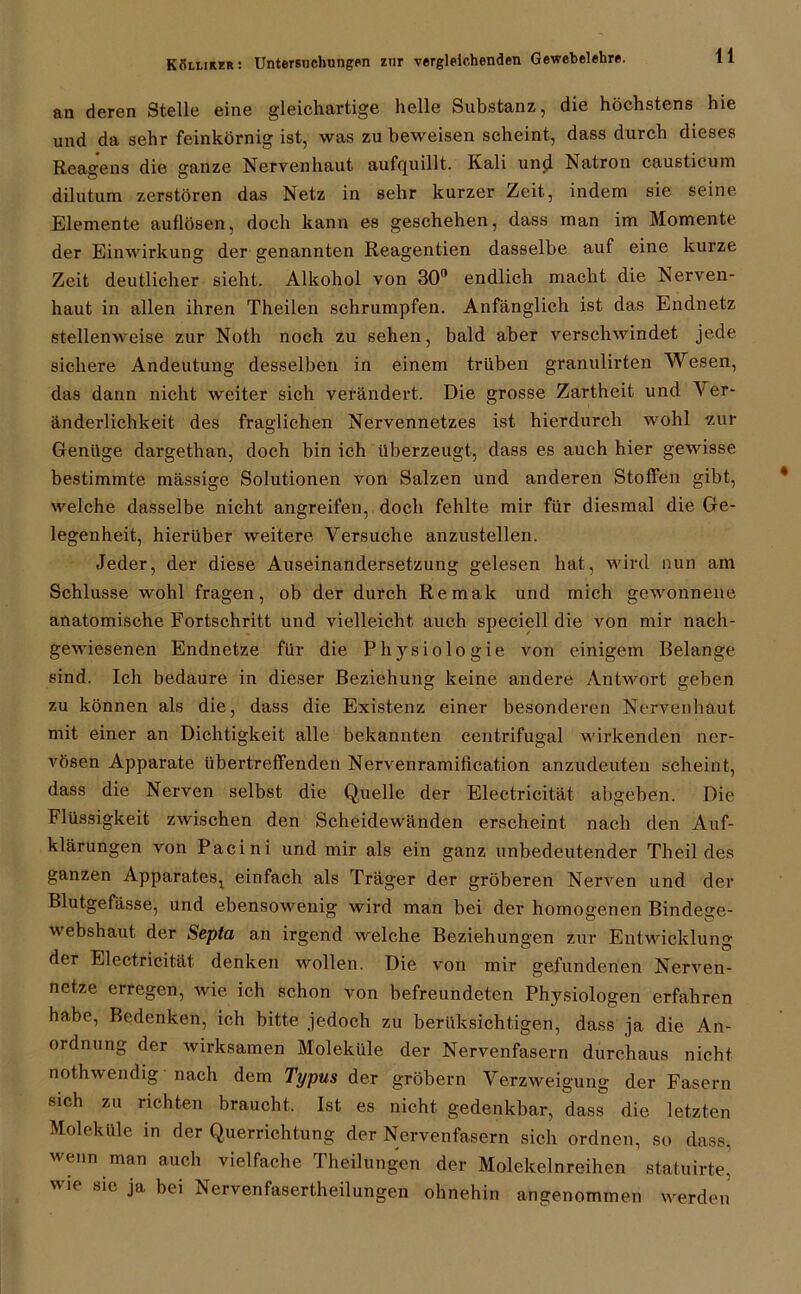 an deren Stelle eine gleichartige helle Substanz, die höchstens hie und da sehr feinkörnig ist, was zu beweisen scheint, dass durch dieses Reagens die ganze Nervenhaut aufquillt. Kali und Natron causticuni dilutum zerstören das Netz in sehr kurzer Zeit, indem sie seine. Elemente auflösen, doch kann es geschehen, dass man im Momente der Einwirkung der genannten Reagentien dasselbe auf eine kurze Zeit deutlicher sieht. Alkohol von 30° endlich macht die Nerven- haut in allen ihren Theilen schrumpfen. Anfänglich ist das Endnetz stellenweise zur Noth noch zu sehen, bald aber verschwindet jede sichere Andeutung desselben in einem trüben granulirten Wesen, das dann nicht weiter sich verändert. Die grosse Zartheit und V er- änderlichkeit des fraglichen Nervennetzes ist hierdurch wohl zur Genüge dargethan, doch bin ich überzeugt, dass es auch hier gewisse bestimmte mässige Solutionen von Salzen und anderen Stoffen gibt, welche dasselbe nicht angreifen, doch fehlte mir für diesmal die Ge- legenheit, hierüber weitere Versuche anzustellen. Jeder, der diese Auseinandersetzung gelesen hat, wird nun am Schlüsse wohl fragen, ob der durch Remak und mich gewonnene anatomische Fortschritt und vielleicht auch speciell die von mir nach- gewiesenen Endnetze für die Physiologie von einigem Belange sind. Ich bedaure in dieser Beziehung keine andere Antwort geben zu können als die, dass die Existenz einer besonderen Nervenhaut mit einer an Dichtigkeit alle bekannten centrifugal wirkenden ner- vösen Apparate übertreffenden Nervenramiflcation anzudeuten scheint, dass die Nerven selbst die Quelle der Electricität. abgeben. Die Flüssigkeit zwischen den Scheidewänden erscheint nach den Auf- klärungen von Pacini und mir als ein ganz unbedeutender Theil des ganzen Apparates, einfach als Träger der gröberen Nerven und der Blutgefässe, und ebensowenig wird man bei der homogenen Bindegc- webshaut der Sepia an irgend welche Beziehungen zur Entwicklung der Electricität denken wollen. Die von mir gefundenen Nerven- netze erregen, wie ich schon von befreundeten Physiologen erfahren habe, Bedenken, ich bitte jedoch zu berüksichtigen, dass ja die An- ordnung der wirksamen Moleküle der Nervenfasern durchaus nicht nothwendig nach dem Typus der gröbern Verzweigung der Fasern sich zu richten braucht. Ist es nicht gedenkbar, dass die letzten Moleküle in der Querrichtung der Nervenfasern sich ordnen, so dass, wenn man auch vielfache Theilungen der Molekelnreihen statuirte’ nie sie ja bei Nervenfasertheilungen ohnehin angenommen werden