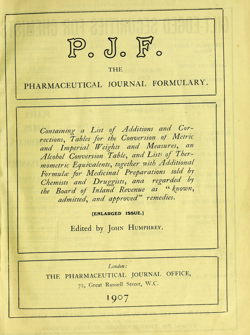 Fo (Jo Fo THE PHARMACEUTICAL JOURNAL FORMULARY. Containing a Cist of Additions and Cor rections, Cables for the Conversion of Metric and Imperial Weights and Measures, an Alcohol Conversion Table, and Cists of Ther- mometric equivalents, together with Additional Formulae for Medicinal Preparations sold by Chemists and Druggists, ana regarded by the Board of Inland Revenue as “ known, admittedand approved remedies. [ENLARGED ISSUE.] Edited by John Humphrey. London: THE PHARMACEUTICAL JOURNAL OFFICE, 72, Great Russell Street, W.C. I9°7