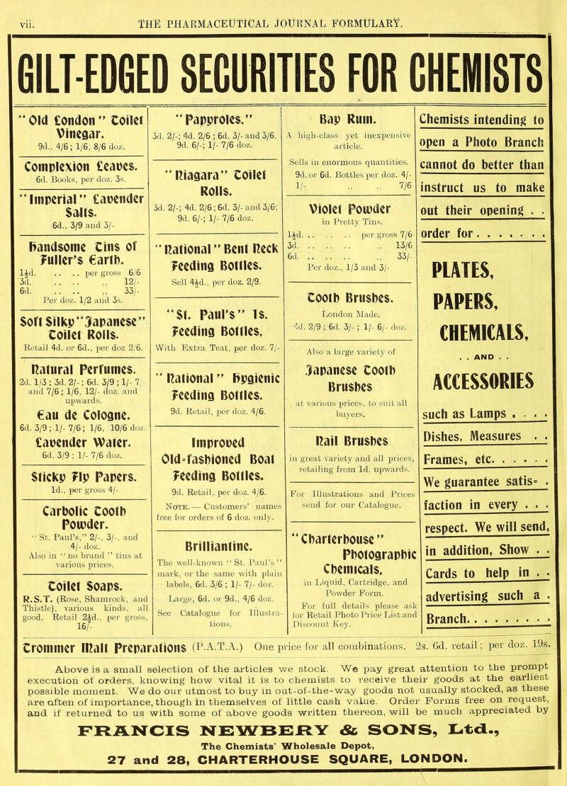 GILT-EDGED SECURITIES FOR CHEMISTS “ Old £ondon ” Coiflet Vinegar. 9cl., 4/6; 1/6, 8/6 doz.  Papyroies.” 3d. 2/-; 4d. 2/6 ; 6d. 3/-and 3/6, 9d. 6/-; 1/- 7/6 doz. Bay Rum. A high-class yet inexpensive article. Sells in enormous quantities. 9d. or 6d. Bottles per doz. 4/- 1/- ,, ,. 7/6 Complexion £eaye$. 6d. Books, per doz. 3s. Piagara” toilet Rolls. 3d. 2/-; 4d. 2/6 ;6d. 3/-and 3/6; 9d. 6/-; 1/- 7/6 doz. “Imperial’' £aoender Salts. 6d., 3/9 and 3/- Violet Powder in Pretty Tins. l£d per gross 7/6 3d 13/6 6d ,, 33/- Per doz., 1/3 and 3/- handsome Cins or Fuller’s €artb. ljd per gross 6/6 3d ,, 12/- 6d. .. .. ,, 33/- Per doz. 1/2 and 3s. ‘‘Rational”Bent Peck Feeding Bottles. Sell 4id., per doz. 2/9. Cootb Brushes. London Made. 4d. 2/9 ; 6d. 3/-; 1/- 6/- doz. St. Paul’s” 1$. Feeding Bottles, With Extra Teat, per doz. 7/- Soft Silky Japanese” toilet Rolls. Retail 4d. or 6d., per doz 2/6. Also a large variety of Japanese Cootb Brushes at various prices, to suit all buyers. natural Perfumes. 2d. 1/3 ; 3d. 2/-; 6d. 3/9 ; 1/- 7/- and 7/6; 1/6, 12/- doz. and upwards. €au de Cologne. 6d. 3/9 ; 1/- 7/6 ; 1/6, 10/6 doz. £aoender Water. 6d. 3/9 ; 1/- 7/6 doz. “ Rational ” hygienic Feeding Bottles. 9d. Retail, per doz. 4/6. improoed Old-fashioned Boat Feeding Bottles. 9d. Retail, per doz. 4/6. Note.— Customers’ names free for orders of 6 doz. only. Pail Brushes in great variety and all prices, retailing from Id. upwards. Sticky Fly Papers. Id., per gross 4/- For Illustrations and Prices send for our Catalogue. Carbolic tooth Potuder. “ St. Paul’s,” 2/-, 3/-. and 4/- doz. Also in ‘ ‘ no brand ’ ’ tins at various prices. Charterhouse” Photographic Chemicals, in Liquid, Cartridge, and Powder Form. For full details please ask for Retail Photo Price List and Discount Key. Brilliantine. The well-known “ St. Paul’s ” mark, or the same with plain labels, 6d. 3/6 ; 1/- 7/- doz. Large, 6d. or 9d., 4/6 doz. See Catalogue for Illustra- tions. toilet soaps. R.S.T. (Rose, Shamrock, and Thistle), various kinds, all good. Retail 2 Id.. per gross, 16/- Chemists intending to open a Photo Branch cannot do better than instruct us to make out their opening . . order for PLATES, PAPERS, CHEMICALS, . . AND . . ACCESSORIES such as Lamps .... Dishes, Measures . . Frames, etc We guarantee satis* . faction in every . . . respect. We will send, in addition, Show . . Cards to help in . . advertising such a . 1 Branch tromnier IRall Preparations (P.A.T.A.) One price for all combinations. 2s. Gd. retail; per doz. 19s. Above is a small selection of the articles we stock. We pay great attention to the prompt execution of orders, knowing how vital it is to chemists to receive their goods at the earliest possible moment. We do our utmost to buy in out-of-the-way goods not usually stocked, as these are often of importance, though in themselves of little cash value. Order Forms free on request, and if returned to us with some of above goods written thereon, will be much appreciated by FRANCIS NEWBERY & SONS, Ltd., The Chemists’ Wholesale Depot, 27 and 28, CHARTERHOUSE SQUARE, LONDON.