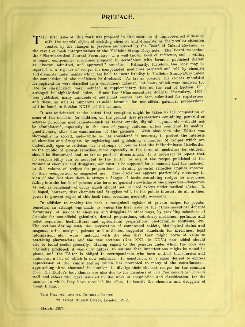 Preface. THE first issue of this work was prepared in circumstances of unprecedented difficulty, with the especial object of assisting chemists and druggists in the peculiar situation created by the changes in practice announced by the Board of Inland Revenue, as the result of fresh interpretations of the Medicine Stamp Duty Acts. The Board recognises the ‘ Pharmaceutical Journal Formulary ’ as a well-known book of reference, and is willing to regard compounded medicines prepared in accordance with formulse published therein as “known, admitted, and approved” remedies. Primarily, therefore, the book may be regarded as a register of recipes for compounded medicines prepared and sold by chemists and druggists, under names which are held to incur liability to Medicine Stamp Duty unless the composition of the medicines be disclosed! As far as possible, the recipes submitted for registration were classified in a convenient manner, but many which were received too late for classification were included in supplementary lists at the end of Section III., arranged in alphabetical order. Since the ‘Pharmaceutical Journal Formulary, 1904’ was published, many hundreds of additional recipes have been submitted for registration, and these, as well as numerous valuable formulae for non-official galenical preparations, will be found in Section XXIV. of this volume. It was anticipated at the outset that exception might be taken to the composition of some, of the remedies for children, on the ground that preparations containing powerful or actively poisonous medicaments—such as tartar emetic, digitalis, opium, etc.—should not be administered, especially in the case of young children, unless prescribed by medical practitioners, after due examination of the patients. With that view the Editor was thoroughly in accord, and—while he has considered it necessary to protect the interests of chemists and druggists by registering and publishing a number of recipes which are undoubtedly open to criticism—he is strongly of opinion that the indiscriminate distribution to the public of potent remedies, more especially in the form of medicines for children, should be discouraged and, as far as possible, discontinued. It is necessary to repeat that no responsibility can be accepted by the Editor for any of the recipes published at the request of chemists and druggists; nor must it be supposed for a moment that the inclusion in this volume of recipes for preparations containing powerful remedies implies approval of their composition or suggested use. This disclaimer appears particularly necessary in view of the fact that there is always a danger of books containing recipes for medicines falling into the hands of persons who have no general knowledge of the properties—dangerous as well as beneficial—of drugs which should not be used except under medical advice. It is hoped, however, that chemists and druggists will, in the public interest, do all in their power to prevent copies of this book from becoming generally accessible. In addition to making the book a recognised register of private recipes for popular remedies, an attempt was made t,o rt nder the first issue of the 1 Pharmaceutical Journal Formulary’ of service to chemists and druggists in other ways, by providing selections of formulae for non-official galenicals, dental preparations, veterinary medicines, perfumes and toilet requisites, horticultural and agricultural preparations, photographic solutions, etc. The sections dealing with the preparation of compressed tablets, histological stains and reagents, urine analysis, poisons and antidotes, suggested standards for medicines, legal information, etc., were included with the idea that they might prove of value to practising pharmacists, and the new sections (Nos. XXI. to XXV.) now added should also be found useful generally. Having regard to the pressure under which the book was originally produced, it was only natural to assume that imperfections might be noted in places, and the Editor is obliged to correspondents who have notified inaccuracies and omissions, a list of which is now published. In conclusion, it is again desired to express appreciation of the kindly feeling which has prompted so many of the contributors—- approaching three thousand in number—to divulge their choicest recipes for the common good ; the Editor’s best thanks are also due to the members of The Pharmaceutical Journal staff and others who have assisted in the work of compilation and classification, for the manner in which they have seconded his efforts to benefit the chemists and druggists of Great Britain. The Pharmaceutical Journal Office. 72, Great Russell Street, London, W.C. March, 1907.