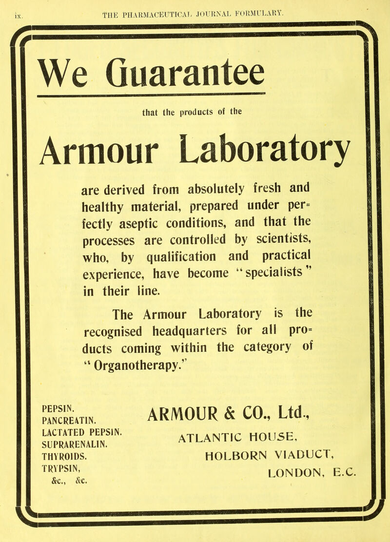 We Guarantee that the products of the Armour Laboratory are derived from absolutely fresh and healthy material, prepared under per= fectly aseptic conditions, and that the processes are controlled by scientists, who, by qualification and practical experience, have become ‘‘specialists in their line. The Armour Laboratory is the recognised headquarters for all pro= ducts coming within the category of “ Organotherapy.’’ PEPSIN. PANCREATIN. LACTATED PEPSIN. SUPRARENALIN. THYROIDS. TRYPSIN, &c., &c. ARMOUR & CO., Ltd., ATLANTIC HOUSE, HOLBORN VIADUCT, LONDON, E.C.