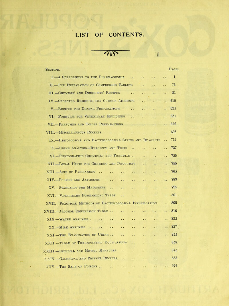 LIST OF CONTENTS '/T*' l Section. I.—A Supplement to the Pharmacopoeia II. —The Preparation oe Compressed Tablets III. —Chemists’ and Druggists’ Recipes IV. —Selected Remedies for Common Ailments V.—Recipes for Dental Preparations VI. —Formulae for Veterinary Medicines VII. —Perfumes and Toilet Preparations VIII.—Miscellaneous Recipes IX.—Histological and Bacteriological Stains and Reagents X.—Urine Analysis—Reagents and Tests XI.—Photographic Chemicals and Formula XII.—Legal Hints for Chemists and Druggists XIII. —Acts of Parliament XIV. —Poisons and Antidotes .. .. .. .. .. XV.—Standards for Medicines XVI.—Veterinary Posological Table XVII.—Practical Methods of Bacteriological Investigation XVIII.—Alcohol Conversion Table XIX.—Water Analysis XX.—Milk Analysis XXI.—The Examination of Urine XXII.—Table of Thermometric Equivalents XXIII.—Imperial and Metric Measures XXIV.—Galenical and Private Recipes XXV.—The Sale of Poisons Page. 1 . 73 . 81 . 615 . 623 . 631 .. 649 .. 693 .. 713 .. 727 .. 735 .. 755 .. 763 789 .. 795 .. 801 .. 805 .. 816 .. 823 .. 827 .. 833 .. 838 .. 843 . . 853 974