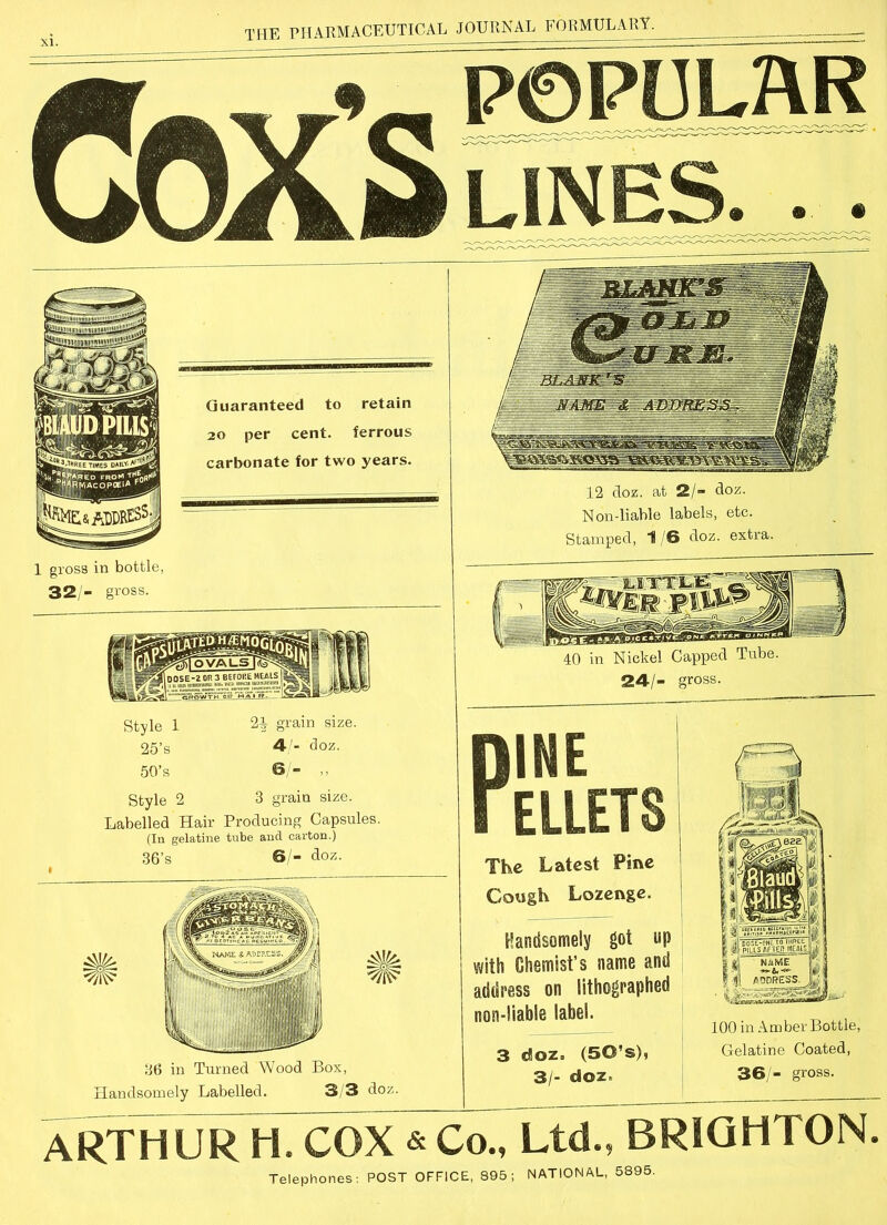 xi. POPULAR LINES 1 gross in bottle, 32/- gross. 40 in Nickel Capped Tube. 24/- gross. Style 1 2i grain size. 25’s 4/- doz. 5Q’s 6/- „ Style 2 3 grain size. Labelled Hair Producing Capsules. (In gelatine tube and carton.) 36’s 6/- doz. 36 in Turned Wood Box, Handsomely Labelled. 3/3 doz. DINE I ELLETS The Latest Pine Cough Lozenge. Handsomely got up with Chemist’s name and address on lithographed non-liable label. 3 doz. (50’s), 3/- doz. 100 in Amber Bottle, Gelatine Coated, 36/- gross. ARTHUR H. COX & Co., Ltd., BRIGHTON. Telephones: POST OFFICE, 895; NATIONAL, 5895.
