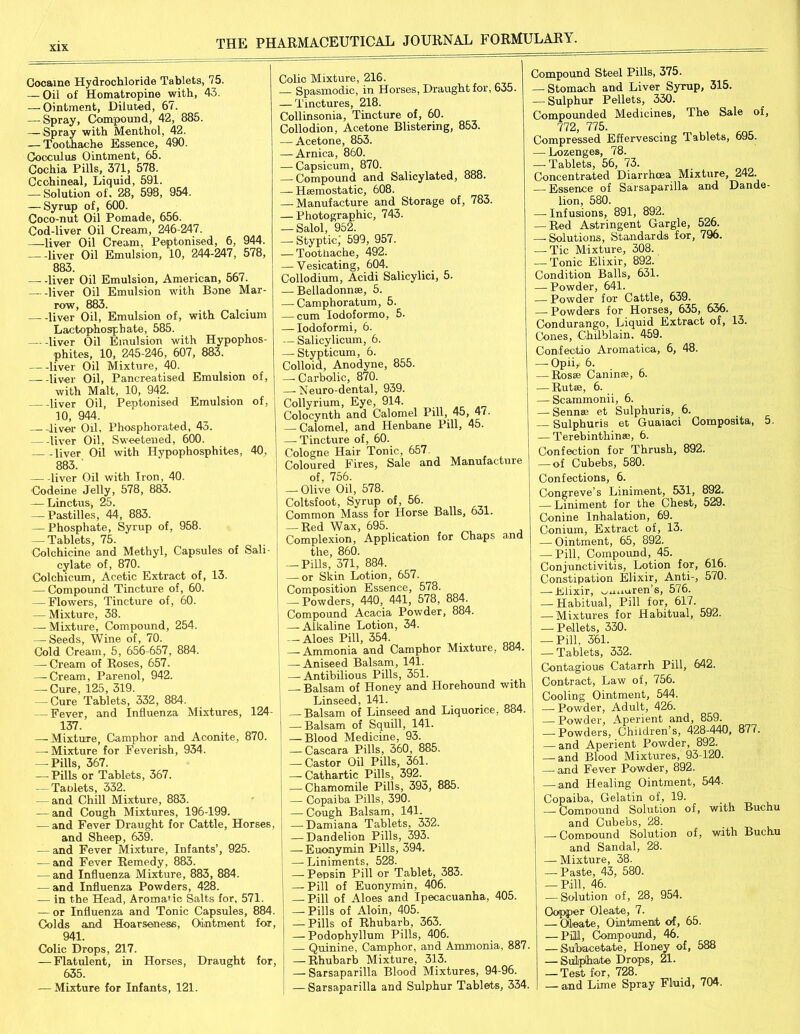 xix Cocaine Hydrochloride Tablets, 75. — Oil of Homatropine with, 43. — Ointment, Diluted, 67. — Spray, Compound, 42, 885. —Spray with Menthol, 42. — Toothache Essence, 490. Cocoulus Ointment, 65. Cochia Pills, 371, 578. Ccchineal, Liquid, 591. — Solution of. 28, 598, 954. — Syrup of, 600. Coco-nut Oil Pomade, 656. Cod-liver Oil Cream, 246-247. —liver Oil Cream, Peptonised, 6, 944. liver Oil Emulsion, 10, 244-247, 578, 883. liver Oil Emulsion, American, 567. liver Oil Emulsion with Bone Mar- row, 883. liver Oil, Emulsion of, with Calcium Lactophosphate, 585. liver Oil Emulsion with Hypophos- phites, 10, 245-246, 607, 883. liver Oil Mixture, 40. liver Oil, Pancreatised Emulsion of, with Malt, 10, 942. liver Oil, Peptonised Emulsion of, 10, 944. —- liver Oil, Phosphorated, 43. liver Oil, Sweetened, 600. . liver Oil with Hypophosphites, 40, 883. liver Oil with Iron, 40. Codeine Jelly, 578, 883. — Linctus, 25. — Pastilles, 44, 883. — Phosphate, Syrup of, 958. — Tablets, 75. Colchicine and Methyl, Capsules of Sali- cylate of, 870. Colchicum, Acetic Extract of, 13. — Compound Tincture of, 60. — Flowers, Tincture of, 60. — Mixture, 38. — Mixture, Compound, 254. — Seeds, Wine of, 70. Cold Cream, 5, 656-657, 884. — Cream of Roses, 657. — Cream, Parenol, 942. — Cure, 125, 319. — Cure Tablets, 332, 884. — Fever, and Influenza Mixtures, 124- 137. — Mixture, Camphor and Aconite, 870. — Mixture for Feverish, 934. — Pills, 367. — Pills or Tablets, 367. — Tablets, 332. — and Chill Mixture, 883. — and Cough Mixtures, 196-199. — and Fever Draught for Cattle, Horses, and Sheep, 639. — and Fever Mixture, Infants’, 925. — and Fever Remedy, 883. — and Influenza Mixture, 883, 884. — and Influenza Powders, 428. — in the Head, Aromatic Salts for, 571. — or Influenza and Tonic Capsules, 884. Colds and Hoarseness, Ointment fox, 941. Colic Drops, 217. — Flatulent, in Horses, Draught for, 635. — Mixture for Infants, 121. Colic Mixture, 216. Spasmodic, in Horses, Draught for, 635. — Tinctures, 218. Collinsonia, Tincture of, 60. Collodion, Acetone Blistering, 853. — Acetone, 853. — Arnica, 860. — Capsicum, 870. —- Compound and Salicylated, 888. — Haemostatic, 608. — Manufacture and Storage of, 783. — Photographic, 743. — Salol, 952. —■ Styptic^ 599, 957. — Toothache, 492. — Vesicating, 604. Collodium, Acidi Salicylici, 5. — Belladonnae, 5. — Camphoratum, 5. — cum Iodoformo, 5. — Iodoformi, 6. — Salicylicum, 6. — Stypticum, 6. Colloid, Anodyne, 855. —- Carbolic, 870. —-Neuro-dental, 939. Collyrium, Eye, 914. Colocynth and Calomel Pill, 45, 47. — Calomel, and Henbane Pill, 45. — Tincture of, 60. Cologne Hair Tonic, 657 Coloured Fires, Sale and Manufacture of, 756. — Olive Oil, 578. Coltsfoot, Syrup of, 56. hnmninn Mass for Horse Balls, 631. — Red Wax, 695. Complexion, Application for Chaps and the, 860. — Pills, 371, 884. — or Skin Lotion, 657. Composition Essence, 578. — Powders, 440, 441, 578, 884. Compound Acacia Powder, 884. — Alkaline Lotion, 34. — Aloes Pill, 354. — Ammonia and Camphor Mixture, 884. — Aniseed Balsam, 141. — Antibilious Pills, 351. — Balsam of Honey and Horehound with Linseed, 141. — Balsam of Linseed and Liquorice, 884. — Balsam of Squill, 141. — Blood Medicine, 93. — Cascara Pills, 360, 885. — Castor Oil Pills, 361. — Cathartic Pills, 392. — Chamomile Pills, 393, 885. — Copaiba Pills, 390. — Cough Balsam, 141. — Damiana Tablets, 332. — Dandelion Pills, 393. — Euonymin Pills, 394. — Liniments, 528. — Pepsin Pill or Tablet, 383. — Pill of Euonymin, 406. Rill of Aloes and Ipecacuanha, 405. — Pills of Aloin, 405. — Pills of Rhubarb, 363. — Podophyllum Pills, 406. — Quinine, Camphor, and Ammonia, 887 — Rhubarb Mixture, 313. — Sarsaparilla Blood Mixtures, 94-96. — Sarsaparilla and Sulphur Tablets, 334. Compound Steel Pills, 375. —■ Stomach and Liver Syrup, 315. — Sulphur Pellets, 330. Compounded Medicines, The Sale of, 772, 775. Compressed Effervescing Tablets, 695. — Lozenges, 78. — Tablets, 56, 73. Concentrated Diarrhoea Mixture, 242. — Essence of Sarsaparilla and Dande- lion, 580. — Infusions, 891, 892. — Red Astringent Gargle, 526. —-Solutions, Standards for, 796. — Tic Mixture, 308. — Tonic Elixir, 892. Condition Balls, 631. — Powder, 641. — Powder for Cattle, 639. — Powders for Horses, 635, 636. Condurango, Liquid Extract of, 13. Cones, Chilblain. 459. Confeotio Aromatica, 6, 48. — OpiL 6. —Rosse Caninee, 6. — Rutse, 6. — Scammonii, 6. — Sennse et Sulphuris, 6. Sulphuris et Guaiaci Composita, 5. — Terebinthinse, 6. Confection for Thrush, 892. — of Cubebs, 580. Confections, 6. Congreve’s Liniment, 531, 892. — Liniment for the Chest, 529. Conine Inhalation, 69. Conium, Extract of, 13. — Ointment, 65, 892. — Pill, Compound, 45. Conjunctivitis, Lotion for, 616. Constipation Elixir, Anti-, 570. — Elixir, wtLiiuren’s, 576. — Habitual, Pill for, 617. — Mixtures for Habitual, 592. — Pellets, 330. — Pill, 361. — Tablets, 332. Contagious Catarrh Pill, 642. Contract, Law of, 756. Cooling Ointment, 544. — Powder, Adult, 426. — Powder, Aperient and, 859. — Powders, Children’s, 428-440, 87/. — and Aperient Powder, 892. — and Blood Mixtures, 93-120. — and Fever Powder, 892. — iand Healing Ointment, 544. Copaiba, Gelatin of, 19. — Compound Solution of, with ouchu and Cubebs, 28. —■ Compound Solution of, with Buchu and Sandal, 28. — Mixture, 38. — Paste, 43, 580. — Pill. 46. — Solution of, 28, 954. Copper Oleate, 7. — Oleate, Ointment of, 65. — Pill, Compound, 46. — Subacetate, Honey of, 588 — Sulphate Drops, 21. — Test for, 728. — and Lime Spray Fluid, 704.