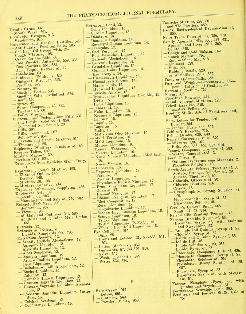 Fucalia Cream, 661. — Mouth Wash, 661. Eucalvntol Parogen, 91-S. P.stUle, 3®. i^AnthCatarrh Smelling 585- _ Cod-liver Oil Cream with, 247. — Cough Mixture, 198. — Cream for the Skin, • -Foot Powder, Antiseptic, 559, «5B. — Foot Powders, 561, 5«o. Gum, Liquid Extract of, 1 • — Inhalation, 69. ; — Liniment, Children s, 5 • — Ointment, Stronger, 558. Pastilles, 329. — Pessary, 44. — Smelling Bottle, 585. -Smelling Salts, Carbolised, 5/4. —- Snuff, 565. — Ipray', Compound, 42, 885. — Tincture of, 60. — Toilet Vinegar, 661. Euonvmin and PodophyUum P , — and Pepsin, Solution of, 954. Compound Solution of, 29. -Pills, 394. — Pills, Compound, 50/. Eow'mo ml Pepsin Mixture, 914. iupl“bT,%lSera, Tiueture of, 60. Everton Toffee, 697. Exalgin Mixture, 39. toSt” Medicine Stump Duty, 771 Expectorant Cough Mixture, 198. — Elixir of Opium, 145. — Essence, 148. — Mixture, 38, 198. Mixture, Sedative, 214. . _ Explosive Substances, Supplying, Explosives Act, 782. — Keeping of, 783. . 7R? — Manufacture and Sale of, 756, 78 . Extract. Herb Beer, 922. — Suprarenal, 957. — Thymus, 962. — — of Malt and Cod-liver Ol1,.58^- — of Boses and Quinine Hair Lotion, 661. Extracts, 12. Extracts in Tablets, 75. Liquids, Standards for, 795. Extractum Aconiti, 12. — — Aconiti Radicis Alcoholicum, 12. — Agropvri Liquidum, 12. — Aletridis Liquidum, 12. — Aloes Socotrin®, 12. — Apocyni Liquidum, 12. Arnica Radicis Liquidum. 12. — Bela Liquidum. 12. — Belladonna Eoln Alcoholicum, 12. — Buchu Liquidum, 13. — Calumba, 13. — Cannabis Indiea Liquidum, 15. Cascara Sasrada Liquidum, t5. — Cascara Sagrada Liquidum Aromata- Cascara^ Sagrada Liquidum Insipi- dum, 13. — Colcbici Aceticum, 15. Condurango Liquidum, lo. Extractum Conii, 13. — Conii Liquidum, 13. — Cubeba Liquidum, 13. — Damiana, 14. — Damiana Liquidum, 14. Eucalypti Gummi Liquidum, 14. — Frangula, 17. — Euci Vesiculosi, 14. _ Fuci Vesiculosi Liquidum. 14. Gelsemii Alcoholicum, 14. — Gelsemii Liquidum, 14. — Grindelia Liquidum, 14. — Gummi Rubri Liquidum, 14. — Hamatoxyli, 14. — Hamatoxyli Liquidum, 14. — Hamatoxyli Siccum, 14. — Hamamelidis, 14. — Hyoscami Liquidum, 15. — Ignatia Amara, 15. -Ipecacuanha Liquidum Miscible, lo — Iridis, 15. — Iridis Liquidum, 15. — Jaborandi, 15. — Kola Liquidum, 15. — Krameri® Liquidum, 15. — Lactuca, 15. — Lupuli, 15. — Lupulini, 16. — Malti, 16. Malti cum Oleo Morrhua, 16. — Malti Ferratuin, 16. -- Malti Liquidum, 16. Matica Liquidum, 16. Mezerei xFthereum, 16. — Mezerei Liquidum, 16- ,.fi ,, — Nucis Vomica Liquidum (Modified), 16. • « Nucis Vomica, 15. -Papaveris, 16. -Papaveris Liquidum, 1/. -Pareira, 17. -Pareira Liquidum, 17. -Phytolacca Radicis Fluidum, If- — Pruni Virginian* Liquidum, 15 — Quassia, 17. -Rhamni Frangula, 17. — Rhamni Frangula Liquidum, 1/. — Rbei Compositum, 17. — Rosa Liquidum, 17. — Sanguinaria Liquidum, }'■ R Senega Leguminosum Liquidum, lo. Senega Liquidum, 18. — Tritici Liquidum, 12. • — Tritici Liquidum (B P.C.), 18- Viburni Prunifoln Liquidum. 18. Eye Collvrium, 914. — D^ops^nd Lotions, 21, 533-535, 541, 601. . — Lotion, Mackenzie, 932. Ointments, 67, 547-549 , 914. — Salve, 549. Wash, Critcbett s, 899. — Water, 534, 586. Face Cream, 914 — Lotion, 661. — Ointment, 549. — Powder, Violet, 968. Faceaclie Mixture, 292, 601. — and Tic Powders, 450. Faces, Bacteriological Examination ot, FalseTrade Descriptions 756, 779. Family Aperient Pills, 358, 417 421. — Aperient and Liver Pills, 360. — Cerate, 549. — Cough and Cold Balsam, 142. — Cough Mixture, 586. — Embrocation, 517, 518. — Liniment, 529. — Trills, 362. — Rubbing Bottle, 520. or Antibilious Pills, 354. Farcy or (Edema Balls, 633. Farr and WrighL-Concentrated Com- pound Infusion of Gentian, 22. Farrant’s Medium, 713. Favus, 806. Febrifuge Powders, 441. — and Aperient Mixtures, 128. Febril Laxative, 319. — Laxative Pellets, 330. Feeding Stuffs, Sale of Fertilisers and, 757. Feet, Lotion for Tender, 536. — Powder, 561. Tender, Paste for, 594. Fehling’s Reagent, 716 Fellon Drinks, 639 640. Female Corrective Pills, 5/U. Mixtures, 586, 914. — Pills, 368, 586. 606, 857, 914. Fennel, Compound Tincture of, 580. Water, Concentrated, 2. Ferri Citras, 18. • o Oxidum Hydratum cum Magnesia, 2. — Phosphas Solubilis, 18. Ferric Acetate, Ethereal Tincture of, 60. — Acetate, Stronger Solution of, 2y. — Acetate, Tincture of, 60. — Chloride, Glycerin of, 20. — Chloride Solution, 71b. ZHvoophosphite, Strong Solution of, 29 — Hypophosphite, Syrup of, 53. — Phosphate, Soluble, 18. Ferrier’s Catarrh Snuff, 565. -Snuff, 24, 48, 914. Ferro-Gallic Printing Process 745. Ferrous Bromide, Syrup of, 53. — Bromide, Syrup of, with Quinine and Strychnine, 53. -Bromide and Quinine Syrup of, 53. — Chloride, Syrup of, 54. — Iodide and Quinine, Syrup of, 53. — Iodide Pill, 46. — Iodide Solution of, 29, 955. — Iodide, Syrup of, 53 — Phosphate, Compound Pills of,.426. — Phosphate, Compound Syrup of. 53. — Phosphate, Solution of, 955 Phosnhate, Strong Solution of, 29, 957. , „ Phosphate, Syrup of, 53. — Phosphate, Syrup of, with Mangan- ese, 54. . i Ferrou* Phosphate, - Syrup of, wi,ii Quinine and Stryctaine, 54. Ferruginous Neuralgic Tonic, 293. Fertilisers and Feeding Stuffs, Sale ot 757.