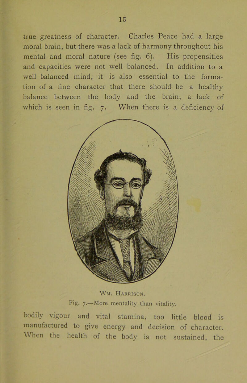 true greatness of character. Charles Peace had a large moral brain, but there was a lack of harmony throughout his mental and moral nature (see fig. 6). His propensities and capacities were not well balanced. In addition to a well balanced mind, it is also essential to the forma- tion of a fine character that there should be a healthy balance between the body and the brain, a lack of which is seen in fig. 7. When there is a deficiency of Wm. Harrison. Fig. 7.—More mentality than vitality. bodily vigour and vital stamina, too little blood is manufactured to give energy and decision of character. When the health of the body is not sustained, the