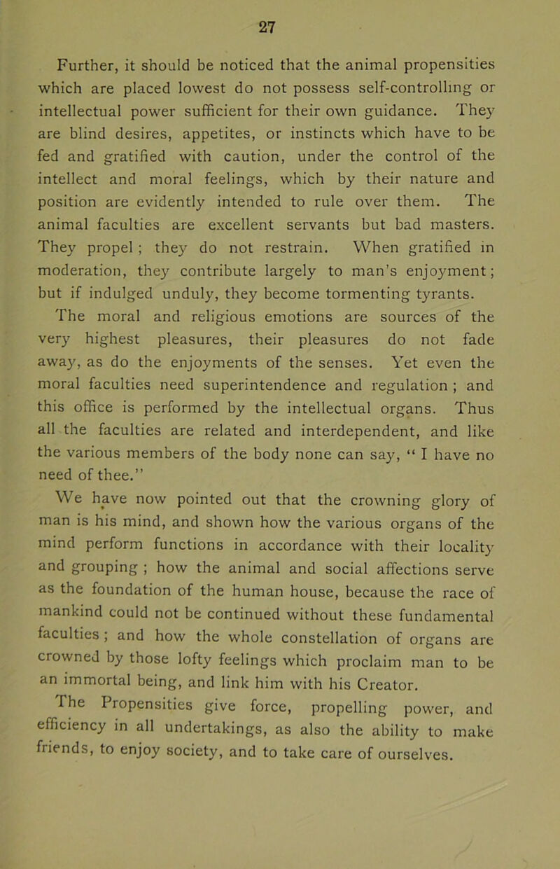 Further, it should be noticed that the animal propensities which are placed lowest do not possess self-controlling or intellectual power sufficient for their own guidance. They are blind desires, appetites, or instincts which have to be fed and gratified with caution, under the control of the intellect and moral feelings, which by their nature and position are evidently intended to rule over them. The animal faculties are excellent servants but bad masters. They propel ; they do not restrain. When gratified in moderation, they contribute largely to man’s enjoyment; but if indulged unduly, they become tormenting tyrants. The moral and religious emotions are sources of the very highest pleasures, their pleasures do not fade away, as do the enjoyments of the senses. Yet even the moral faculties need superintendence and regulation ; and this office is performed by the intellectual organs. Thus all the faculties are related and interdependent, and like the various members of the body none can say, “ I have no need of thee.” We have now pointed out that the crowning glory of man is his mind, and shown how the various organs of the mind perform functions in accordance with their locality and grouping ; how the animal and social affections serve as the foundation of the human house, because the race of mankind could not be continued without these fundamental faculties ; and how the whole constellation of organs are crowned by those lofty feelings which proclaim man to be an immortal being, and link him with his Creator. The Propensities give force, propelling power, and efficiency in all undertakings, as also the ability to make friends, to enjoy society, and to take care of ourselves.