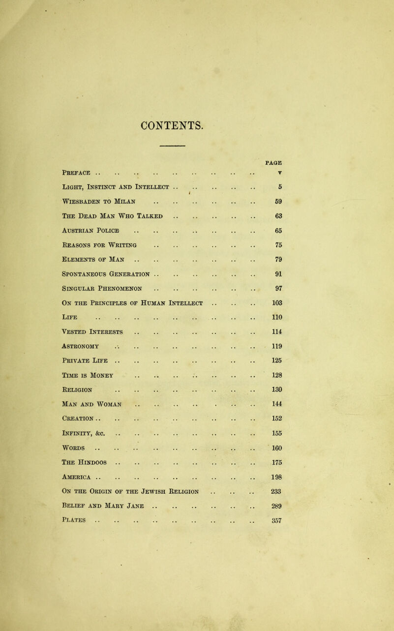 CONTENTS. PAGE Preface v Light, Instinct and Intellect 5 i Wiesbaden to Milan .. .. .. .. .. .. 59 The Dead Man Who Talked .. 63 Austrian Police 65 Reasons for Writing 75 Elements of Man 79 Spontaneous Generation 91 Singular Phenomenon .. .. 97 On the Principles of Human Intellect 103 Life 110 Vested Interests Ill Astronomy 119 Private Life 125 Time is Money 128 Religion 130 Man and Woman 144 Creation 152 Infinity, &c 155 Words .. .. 160 The Hindoos 175 America 198 On the Origin of the Jewish Religion 233 Belief and Mary Jane 289 Plates 357