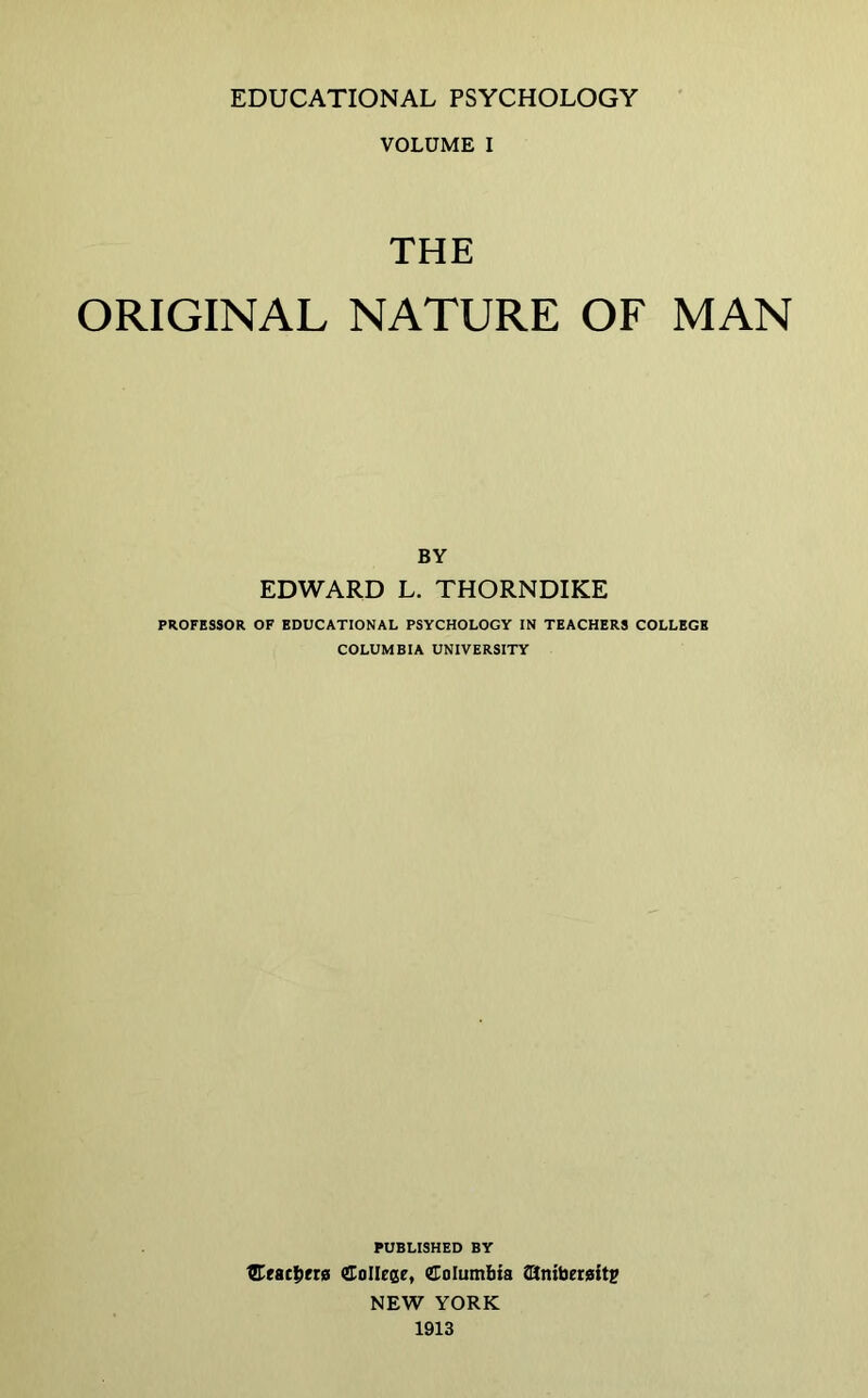 VOLUME I THE ORIGINAL NATURE OF MAN BY EDWARD L. THORNDIKE PROFESSOR OF EDUCATIONAL PSYCHOLOGY IN TEACHERS COLLEGE COLUMBIA UNIVERSITY PUBLISHED BY ^eac|)er0 CoIIeee, Columbia COtniberaitp NEW YORK 1913