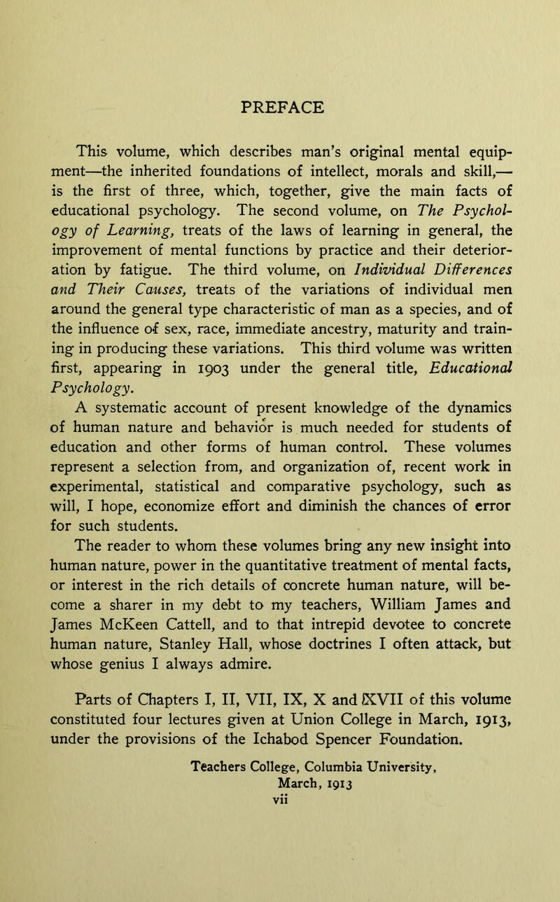 PREFACE This volume, which describes man’s original mental equip- ment—the inherited foundations of intellect, morals and skill,— is the first of three, which, together, give the main facts of educational psychology. The second volume, on The Psychol- ogy of Learning, treats of the laws of learning in general, the improvement of mental functions by practice and their deterior- ation by fatigue. The third volume, on Individual Differences and Their Causes, treats of the variations of individual men around the general type characteristic of man as a species, and of the influence of sex, race, immediate ancestry, maturity and train- ing in producing these variations. This third volume was written first, appearing in 1903 under the general title. Educational Psychology. A systematic account of present knowledge of the dynamics of human nature and behavior is much needed for students of education and other forms of human control. These volumes represent a selection from, and organization of, recent work in experimental, statistical and comparative psychology, such as will, I hope, economize effort and diminish the chances of error for such students. The reader to whom these volumes bring any new insight into human nature, power in the quantitative treatment of mental facts, or interest in the rich details of concrete human nature, will be- come a sharer in my debt to my teachers, William James and James McKeen Cattell, and to that intrepid devotee to concrete human nature, Stanley Hall, whose doctrines I often attack, but whose genius I always admire. Parts of Qiapters I, II, VII, IX, X and KVII of this volume constituted four lectures given at Union College in March, 1913, under the provisions of the Ichabod Spencer Foundation. Teachers College, Columbia University, March, 1913