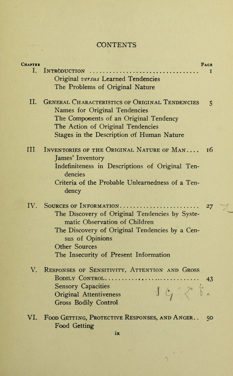 Cbaptek I. II. Ill IV. V. VI. CONTENTS Page Introduction i Original versus Learned Tendencies The Problems of Original Nature General Characteristics of Original Tendencies 5 Names for Original Tendencies The Components of an Original Tendency The Action of Original Tendencies Stages in the Description off Human Nature Inventories of the Original Nature of Man 16 James’ Inventory Indefiniteness in Descriptions of Original Ten- dencies Criteria of the Probable Unlearnedness of a Ten- dency Sources of Information 27 The Discovery of Original Tendencies by Syste- matic Observation of Children The Discovery of Original Tendencies by a Cen- sus of Opinions Other Sources The Insecurity of Present Information Responses of Sensitivity, Attention and Gross Bodily Control 43 Sensory Capacities ^ i’ Original Attentiveness J \ C <- Gross Bodily Control Food Getting, Protective Responses, and Anger. . 50 Food Getting