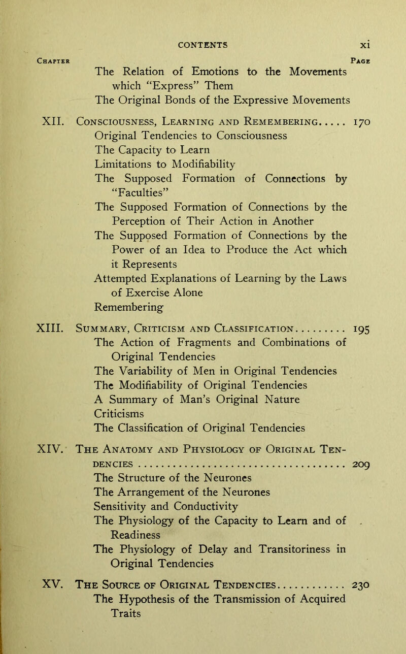 Chapter Page The Relation of Emotions to the Movements which “Express” Them The Original Bonds of the Expressive Movements XII. Consciousness, Learning and Remembering 170 Original Tendencies to Consciousness The Capacity to Learn Limitations to Modifiability The Supposed Formation of Connections by “Faculties” The Supposed Formation of Connections by the Perception of Their Action in Another The Supposed Formation of Connections by the Power of an Idea to Produce the Act which it Represents Attempted Explanations of Learning by the Laws of Exercise Alone Remembering XIII. Summary, Criticism and Classification 195 The Action of Fragments and Combinations of Original Tendencies The Variability of Men in Original Tendencies The Modifiability of Original Tendencies A Summary of Man’s Original Nature Criticisms The Classification of Original Tendencies XIV. The Anatomy and Physiology of Original Ten- dencies 209 The Structure of the Neurones The Arrangement of the Neurones Sensitivity and Conductivity The Physiology of the Capacity to Learn and of Readiness The Physiology of Delay and Transitoriness in Original Tendencies XV. The Source of Original Tendencies 230 The Hypothesis of the Transmission of Acquired Traits