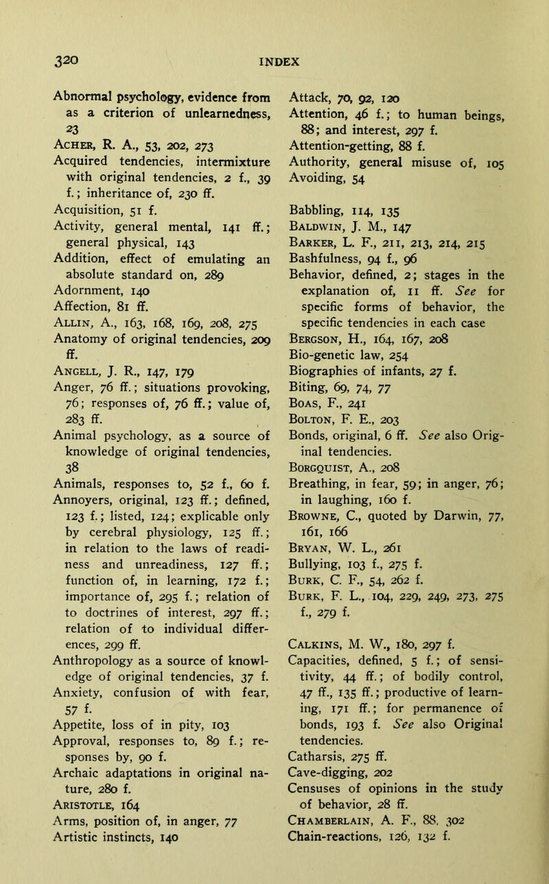 Abnoraal psychology, evidence from as a criterion of unlearnedness, 23 Acher, R. a., S3, 202, 273 Acquired tendencies, intermixture with original tendencies, 2 f., 39 f.; inheritance of, 230 ff. Acquisition, 51 f. Activity, general mental, 141 ff.; general physical, 143 Addition, effect of emulating an absolute standard on, 289 Adornment, 140 Affection, 81 ff. Allin, a., 163, 168, 169, 208, 275 Anatomy of original tendencies, 209 ff. Angell, J. R., 147, 179 Anger, 76 ff.; situations provoking, 76; responses of, 76 ff.; value of, 283 ff. Animal psychology, as a source of knowledge of original tendencies, 38 Animals, responses to, 52 f., 60 f. Annoyers, original, 123 ff.; defined, 123 f.; listed, 124; explicable only by cerebral physiology, 125 ff.; in relation to the laws of readi- ness and unreadiness, 127 ff.; function of, in learning, 172 f.; importance of, 295 f.; relation of to doctrines of interest, 297 ff.; relation of to individual differ- ences, 299 ff. Anthropology as a source of knowl- edge of original tendencies, 37 f. Anxiety, confusion of with fear, 57 f. Appetite, loss of in pity, 103 Approval, responses to, 89 f.; re- sponses by, 90 f. Archaic adaptations in original na- ture, 280 f. Aristotle, 164 Arms, position of, in anger, 77 Artistic instincts, 140 Attack, 70, 92, 120 Attention, 46 f.; to human beings, 88; and interest, 297 f. Attention-getting, 88 f. Authority, general misuse of, 105 Avoiding, 54 Babbling, 114, 135 Baldwin, J. M., 147 Barker, L. R, 21 i, 213, 214, 215 Bashfulness, 94 f., 96 Behavior, defined, 2; stages in the explanation of, li ff. See for specific forms of behavior, the specific tendencies in each case Bergson, H., 164, 167, 208 Bio-genetic law, 254 Biographies of infants, 27 f. Biting, 69, 74, 77 Boas, R, 241 Bolton, R E., 203 Bonds, original, 6 ff. See also Orig- inal tendencies. Borgquist, a., 208 Breathing, in fear, 59; in anger, 76; in laughing, 160 f. Browne, C, quoted by Darwin, 77, 161, 166 Bryan, W. L., 261 Bullying, 103 f., 275 f. Burk, C. R, 54, 262 f. Burk, R L., 104, 229, 249, 273, 275 f., 279 f. Calkins, M. W., 180, 297 f. Capacities, defined, 5 f.; of sensi- tivity, 44 ff.; of bodily control, 47 ff., 13s ff.; productive of learn- ing, 171 ff.; for permanence of bonds, 193 f. See also Original tendencies. Catharsis, 275 ff. Cave-digging, 202 Censuses of opinions in the study of behavior, 28 ff. Chamberlain, A. R, 88, 302 Chain-reactions, 126, 132 f.