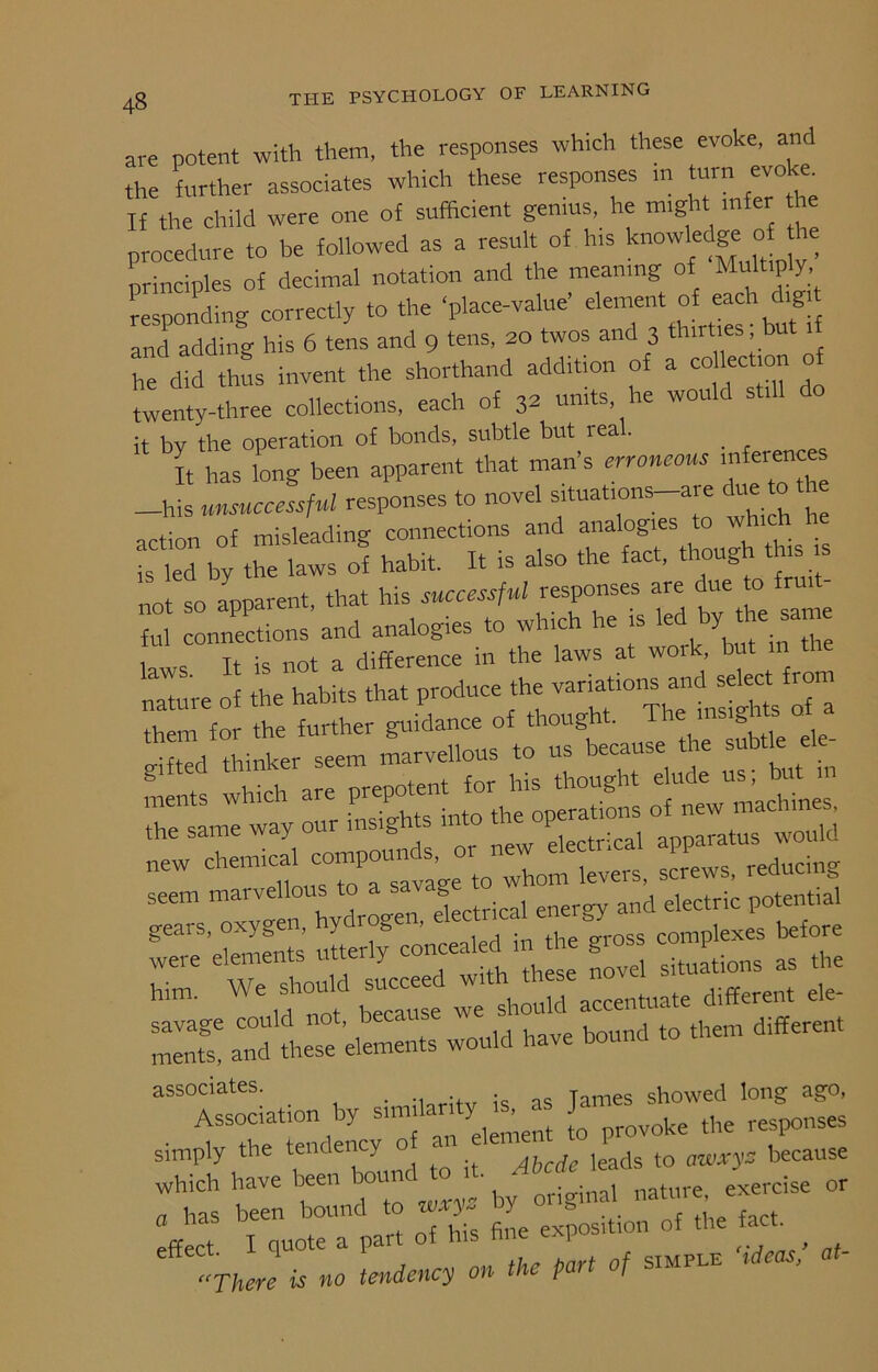 are potent with them, the responses which these evoke, and the further associates which these responses m turn evokes If the child were one of sufficient genius, he might infer the procedure to be followed as a result of h.s knowledge ° _ principles of decimal notation and the meaning of Multiply, responding correctly to the ‘place-value’ element of each dig and adding his 6 tens and 9 tens, 20 twos and 3 thirties but he did thus invent the shorthand addition of a co lection o twenty-three collections, each of 3* units he would still do it by the operation of bonds, subtle but real. . It has long been apparent that man’s erroneous in erences -his unsuccessful responses to novel situat,ons-are due to ^ action of misleading connections and analogies to is M by the laws of habit. It is also the fact, though this s , anoarent that his successful responses are due o ri ful Id analogies to which he is led by^ the same , . ,, not a difference in the laws at work, but 111 tl nature of the habits that produce the variations and^sdect from seem marvellous < b ener£yy and electric potential Seare’etaents mterly concealed in the gross complexes before to ould succeed with these novel situations as the h 11 not because we should accentuate different savage could not, b - . . i 1ind to them different ments, and these elements would have bound associates. Tames showed long ago, Association by ^ovoke the responses simply the tendency 0 < because rs or Jl I quote a part of his fine exposition of the fact. , There is no tendency on the part of simple ideas,