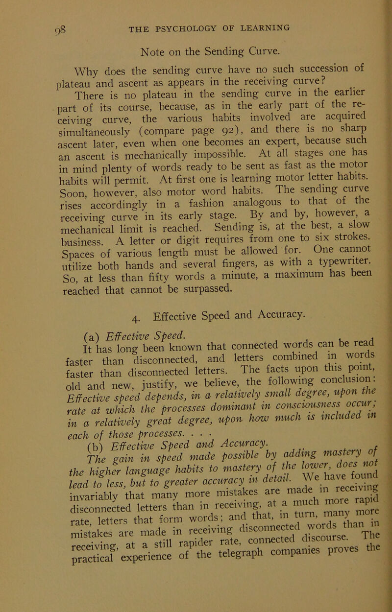 Note on the Sending Curve. Why does the sending curve have no such succession of plateau and ascent as appears in the receiving curve? There is no plateau in the sending curve in the earlier part of its course, because, as in the early part of the re- ceiving curve, the various habits involved are acquired simultaneously (compare page 92), and there is no sharp ascent later, even when one becomes an expert, because such an ascent is mechanically impossible. At all stages one has in mind plenty of words ready to be sent as fast as the motor habits will permit. At first one is learning motor letter habits. Soon, however, also motor word habits. The sending curve rises accordingly in a fashion analogous to that of t re receiving curve in its early stage. By and by, however, a mechanical limit is reached. Sending is, at the best, a slow business. A letter or digit requires from one to six strokes. Spaces of various length must be allowed for. One cannot utilize both hands and several fingers, as with a typewriter. So, at less than fifty words a minute, a maximum has been reached that cannot be surpassed. 4. Effective Speed and Accuracy. (a) Effective Speed. . It has long been known that connected words can be read faster than disconnected, and letters combined in words faster than disconnected letters. The facts upon this point, old and new, justify, we believe, the following conclusion. Effective speed depends, in a relatively small degree, upon the rate at which the processes dominant in consciousness occur in a relatively great degree, upon how much is included each of those processes. . . ■ (M Effective Speed and Accuracy. * The gain in speed made possible by adding mas e y f the higher language habits to mastery of the lead to less, but to greater accuracy m detail. We have: found invariably that many more mistakes are made  S m£a£ are practicaf’experience of the telegraph companies proves the