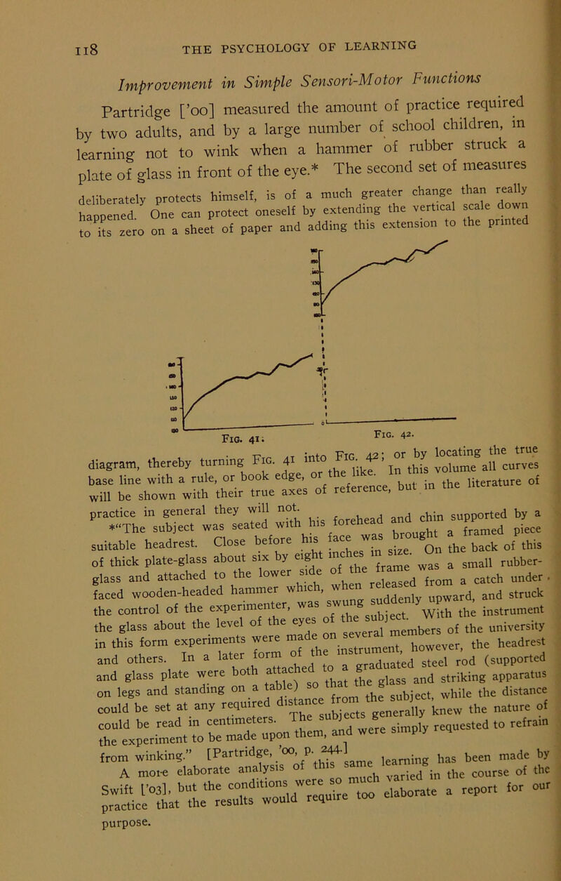 Improvement in Simple Sensori-Motor Functions Partridge [’oo] measured the amount of practice required by two adults, and by a large number of school children in learning not to wink when a hammer of rubber struck a plate of glass in front of the eye.* The second set of measures deliberately protects himself, is of a much greater change than really happened. ^ One can peo.ee, 5 r Fig. 42- diagram, thereby turning Fig. 41 int0 IG' ’ Jn this voiume all curves base line with a rule, or book edge, or ' . • | literature ol will be shown with their true axes of reference, but ,n the ’^las^d w“h his forehead and chin sup^ Jr. suitable headrest. Close before his face was ^broug^ J ^ ^ ^ of thick plate-glass about six y eig m {ram£ was a sman rubber- glass and attached to the lower side , d from a catch under faced wooden-headed hammer w ic » cl1Hdenlv upward, and struck faced wooden-headed hammer w ic , <.,,ddenlv upward, and struck the control of the experimenter, was £wu . ^ith the instrument the glass about the level of the eyes of the subfec . W t universi«, in ,Ms form experimems were - -^ and others In a later form ot the , ^ „„ (ported and glass plate were both attached ^ glass and striking apparatus on legs and standing on a the subject, while the distance could be set at any required ^stanc Uy knew the nature of Twcre simply rKluested “ ,ram fr7tlf ^'gfL'ZZSZ - - purpose.