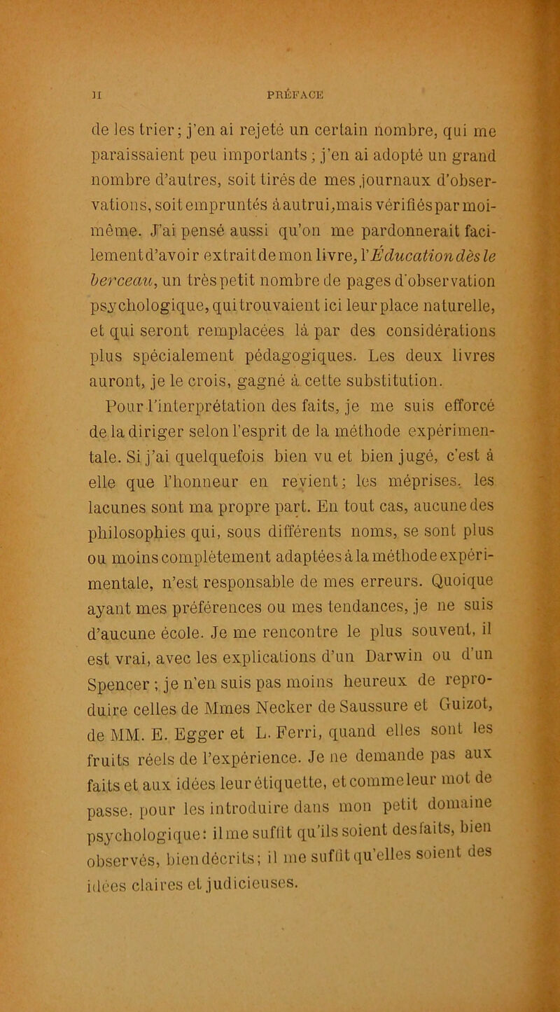 de les trier; j’en ai rejeté un certain nombre, qui me paraissaient peu importants ; j’en ai adopté un grand nombre d’autres, soit tirés de mes journaux d’obser- vations, soitempruntés àautrui,mais vérifiés par moi- môme. J’ai pensé aussi qu’on me pardonnerait faci- lementd’avoir extraitdemon livre, Y Éducation dès le berceau, un très petit nombre de pages d'observation psychologique, qui trouvaient ici leur place naturelle, et qui seront remplacées là par des considérations plus spécialement pédagogiques. Les deux livres auront, je le crois, gagné à cette substitution. Pour l’interprétation des faits, je me suis efforcé de la diriger selon l’esprit de la méthode expérimen- tale. Si j’ai quelquefois bien vu et bien jugé, c’est à elle que l’honneur en revient; les méprises, les lacunes sont ma propre part. En tout cas, aucune des philosophies qui, sous différents noms, se sont plus ou moins complètement adaptées à la méthode expéri- mentale, n’est responsable de mes erreurs. Quoique ayant mes préférences ou mes tendances, je ne suis d’aucune école. Je me rencontre le plus souvent, il est vrai, avec les explications d’un Darwin ou d’un Spencer ; je n’en suis pas moins heureux de repro- duire celles de Mmes Necker de Saussure et Guizot, de MM. E. Egger et L. Ferri, quand elles sont les fruits réels de l’expérience. Je ne demande pas aux faits et aux idées leur étiquette, etcommeleur mot de passe, pour les introduire dans mon petit domaine psychologique: ilme suffit qu’ils soient desfaits, bien observés, biendécrits; il me suffit qu’elles soient des idées claires et judicieuses.