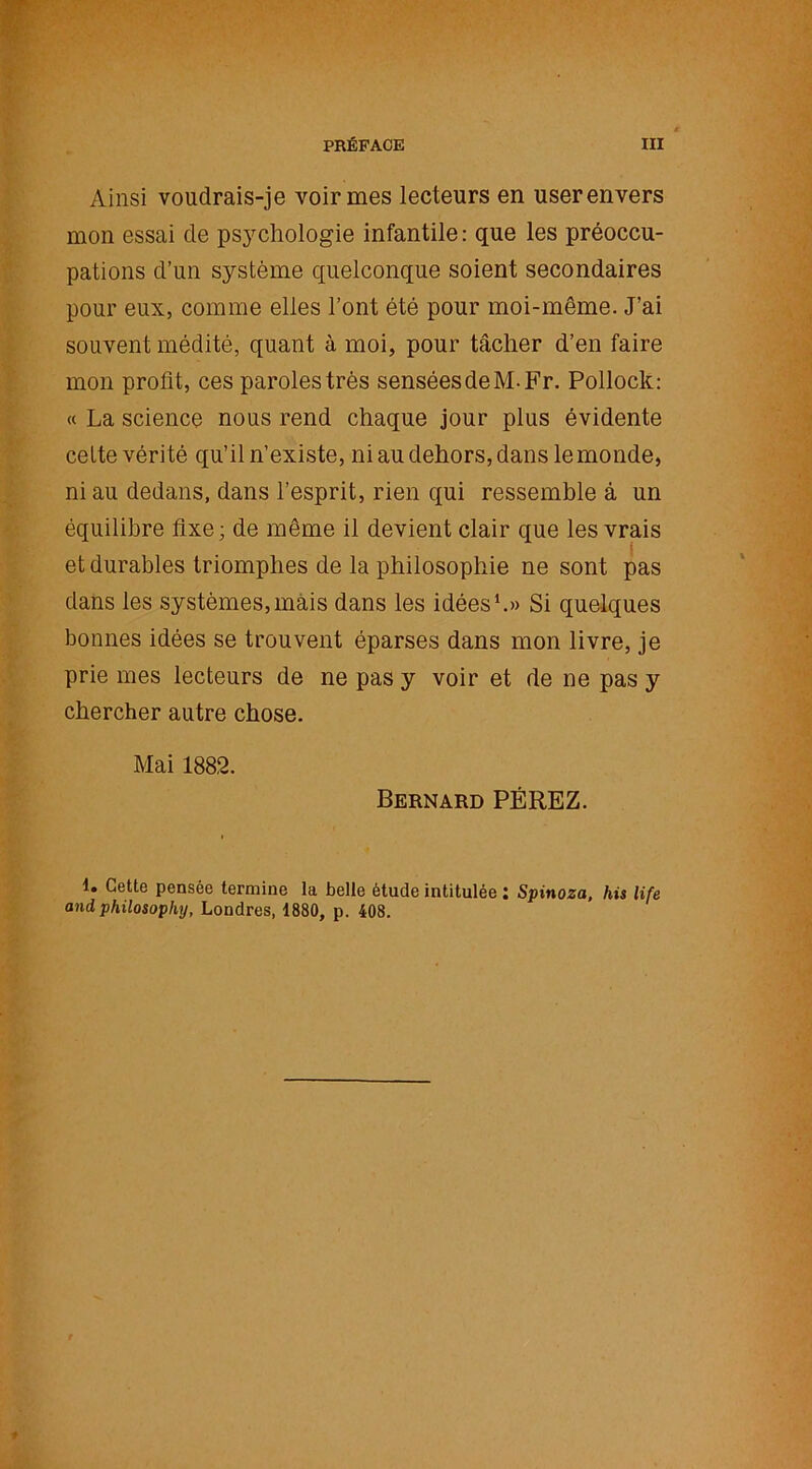 Ainsi voudrais-je voir mes lecteurs en userenvers mon essai de psychologie infantile: que les préoccu- pations d’un système quelconque soient secondaires pour eux, comme elles l’ont été pour moi-même. J’ai souvent médité, quant à moi, pour tâcher d’en faire mon profit, ces paroles très sensées deM-Fr. Pollock: « La science nous rend chaque jour plus évidente celte vérité qu’il n’existe, ni au dehors, dans le monde, ni au dedans, dans l’esprit, rien qui ressemble à un équilibre fixe; de même il devient clair que les vrais et durables triomphes de la philosophie ne sont pas dans les systèmes, mais dans les idées1.» Si quelques bonnes idées se trouvent éparses dans mon livre, je prie mes lecteurs de ne pas y voir et de ne pas y chercher autre chose. Mai 1882. Bernard PÉREZ. 1. Cette pensée termine la belle étude intitulée : Spinoza, his life and philosophy, Londres, 1880, p. 408.