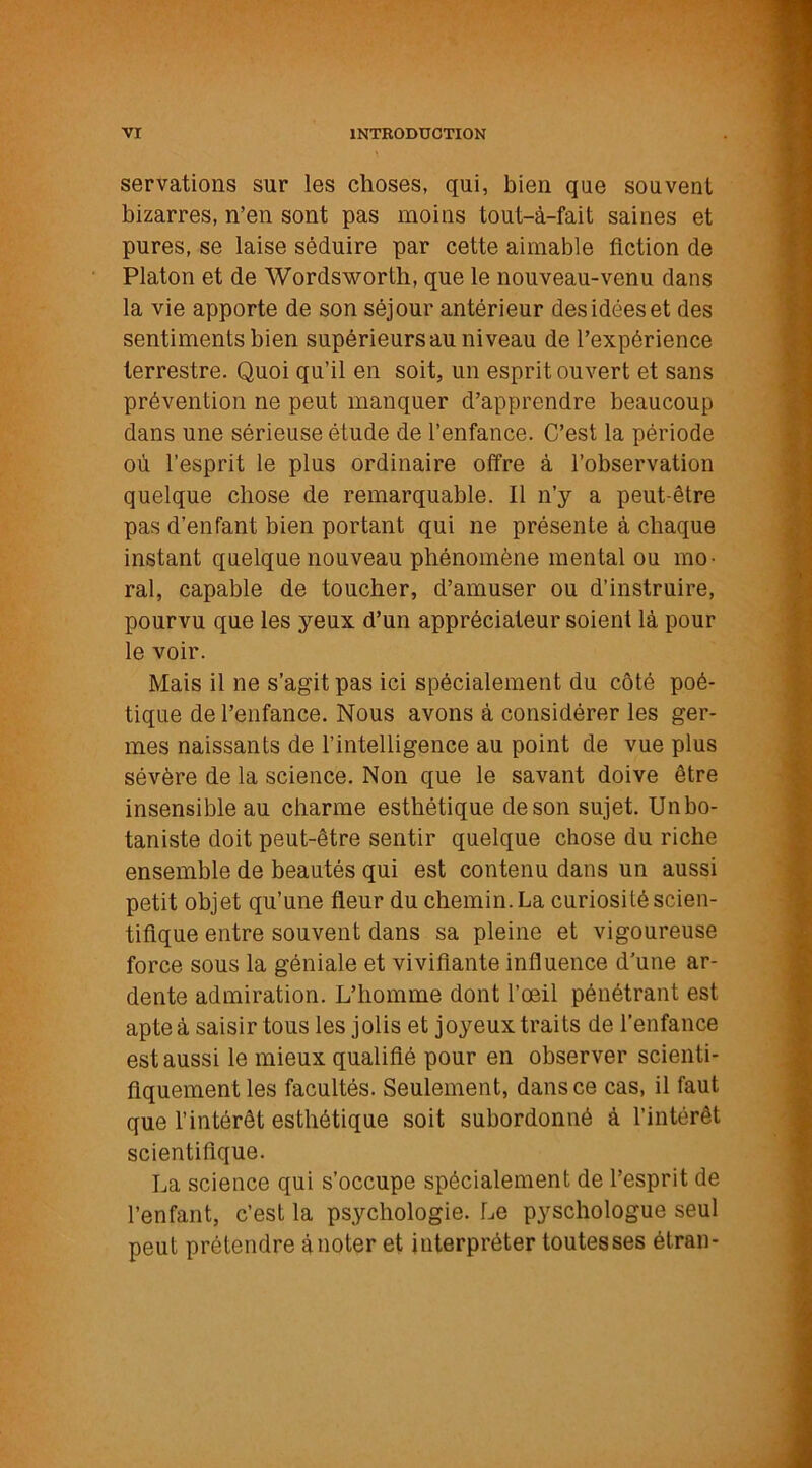 servations sur les choses, qui, bien que souvent bizarres, n’en sont pas moins tout-à-fait saines et pures, se laise séduire par cette aimable Action de Platon et de Wordsworth, que le nouveau-venu dans la vie apporte de son séjour antérieur des idées et des sentiments bien supérieurs au niveau de l’expérience terrestre. Quoi qu’il en soit, un esprit ouvert et sans prévention ne peut manquer d’apprendre beaucoup dans une sérieuse étude de l’enfance. C’est la période où l’esprit le plus ordinaire offre à l’observation quelque chose de remarquable. Il n’y a peut-être pas d’enfant bien portant qui ne présente à chaque instant quelque nouveau phénomène mental ou mo- ral, capable de toucher, d’amuser ou d’instruire, pourvu que les yeux d’un appréciateur soient là pour le voir. Mais il ne s’agit pas ici spécialement du côté poé- tique de l’enfance. Nous avons à considérer les ger- mes naissants de l’intelligence au point de vue plus sévère de la science. Non que le savant doive être insensible au charme esthétique de son sujet. Unbo- taniste doit peut-être sentir quelque chose du riche ensemble de beautés qui est contenu dans un aussi petit objet qu’une fleur du chemin. La curiosité scien- tifique entre souvent dans sa pleine et vigoureuse force sous la géniale et vivifiante influence d'une ar- dente admiration. L’homme dont l’œil pénétrant est apte à saisir tous les jolis et joyeux traits de l’enfance est aussi le mieux qualifié pour en observer scienti- fiquement les facultés. Seulement, dans ce cas, il faut que l’intérêt esthétique soit subordonné à l’intérêt scientifique. La science qui s’occupe spécialement de l’esprit de l’enfant, c’est la psychologie. Le pyschologue seul peut prétendre à noter et interpréter toutes ses étran-