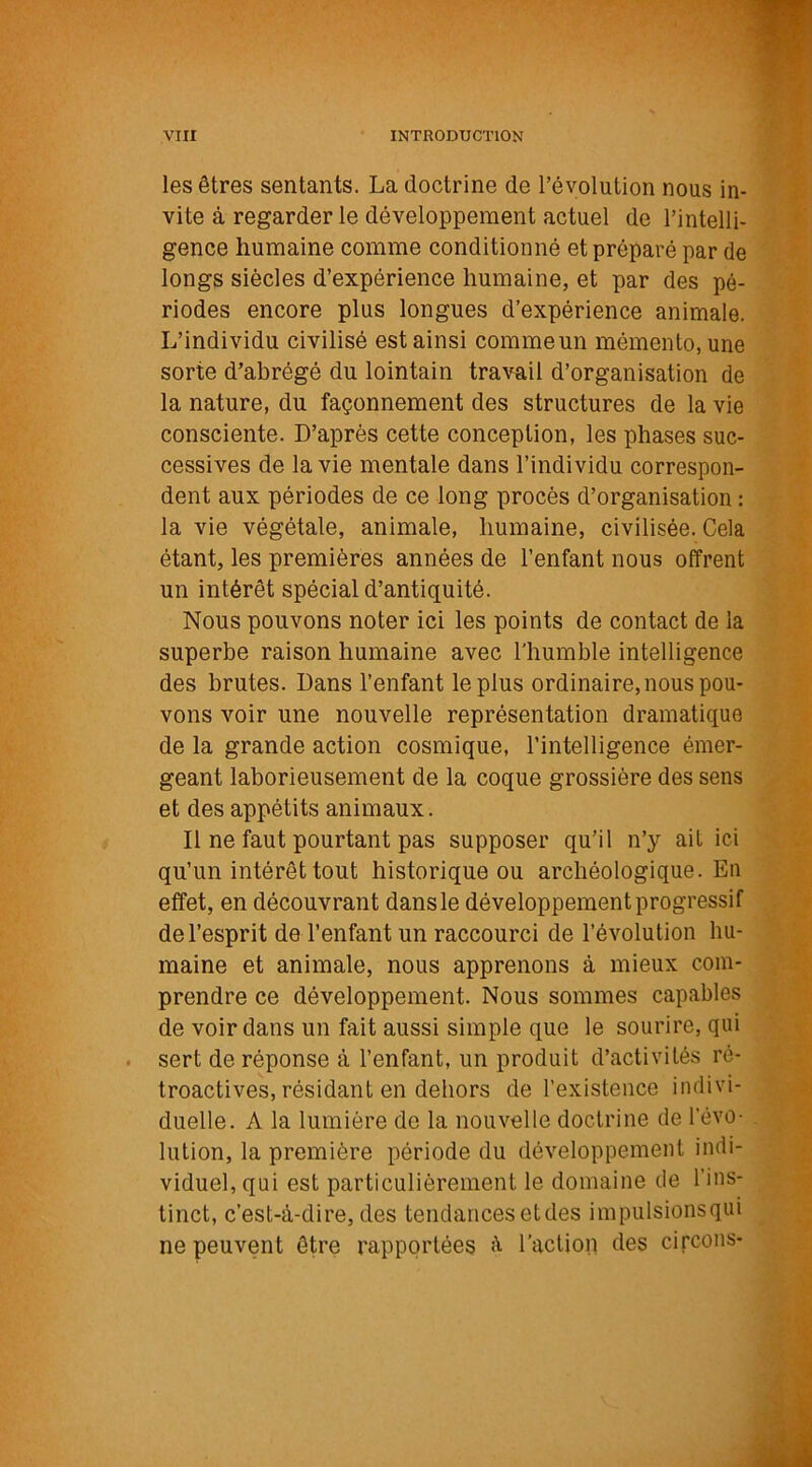 les êtres sentants. La doctrine de l’évolution nous in- vite à regarder le développement actuel de l’intelli- gence humaine comme conditionné et préparé par de longs siècles d’expérience humaine, et par des pé- riodes encore plus longues d’expérience animale. L’individu civilisé est ainsi comme un mémento, une sorte d’abrégé du lointain travail d’organisation de la nature, du façonnement des structures de la vie consciente. D’après cette conception, les phases suc- cessives de la vie mentale dans l’individu correspon- dent aux périodes de ce long procès d’organisation : la vie végétale, animale, humaine, civilisée. Cela étant, les premières années de l’enfant nous offrent un intérêt spécial d’antiquité. Nous pouvons noter ici les points de contact de la superbe raison humaine avec l'humble intelligence des brutes. Dans l’enfant le plus ordinaire, nous pou- vons voir une nouvelle représentation dramatique de la grande action cosmique, l’intelligence émer- geant laborieusement de la coque grossière des sens et des appétits animaux. Il ne faut pourtant pas supposer qu’il n’y ait ici qu’un intérêt tout historique ou archéologique. En effet, en découvrant dans le développement progressif de l’esprit de l’enfant un raccourci de l’évolution hu- maine et animale, nous apprenons à mieux com- prendre ce développement. Nous sommes capables de voir dans un fait aussi simple que le sourire, qui sert de réponse à l’enfant, un produit d’activités ré- troactives, résidant en dehors de l’existence indivi- duelle. A la lumière de la nouvelle doctrine de l’évo- lution, la première période du développement indi- viduel, qui est particulièrement le domaine de l’ins- tinct, c’est-à-dire, des tendances et des impulsionsqui ne peuvent être rapportées à l’action des circons-
