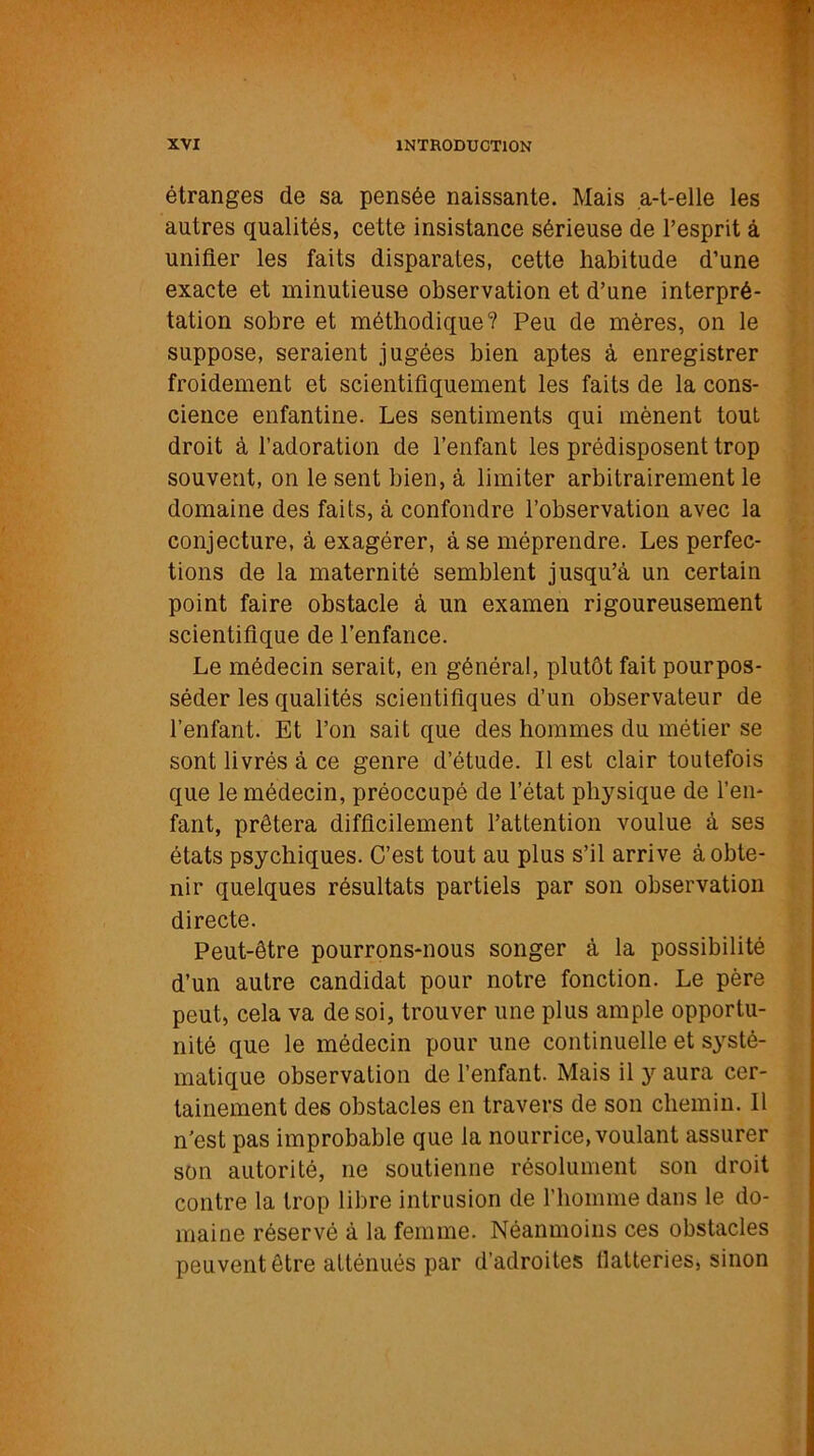 étranges de sa pensée naissante. Mais a-t-elle les autres qualités, cette insistance sérieuse de l’esprit à unifier les faits disparates, cette habitude d’une exacte et minutieuse observation et d’une interpré- tation sobre et méthodique? Peu de mères, on le suppose, seraient jugées bien aptes à enregistrer froidement et scientifiquement les faits de la cons- cience enfantine. Les sentiments qui mènent tout droit à l’adoration de l’enfant les prédisposent trop souvent, on le sent bien, à limiter arbitrairement le domaine des faits, à confondre l’observation avec la conjecture, à exagérer, à se méprendre. Les perfec- tions de la maternité semblent jusqu’à un certain point faire obstacle à un examen rigoureusement scientifique de l’enfance. Le médecin serait, en général, plutôt fait pourpos- séder les qualités scientifiques d’un observateur de l’enfant. Et l’on sait que des hommes du métier se sont livrés à ce genre d’étude. Il est clair toutefois que le médecin, préoccupé de l’état physique de l’en- fant, prêtera difficilement l’attention voulue à ses états psychiques. C’est tout au plus s’il arrive à obte- nir quelques résultats partiels par son observation directe. Peut-être pourrons-nous songer à la possibilité d’un autre candidat pour notre fonction. Le père peut, cela va de soi, trouver une plus ample opportu- nité que le médecin pour une continuelle et systé- matique observation de l’enfant. Mais il y aura cer- tainement des obstacles en travers de son chemin. Il n’est pas improbable que la nourrice, voulant assurer son autorité, ne soutienne résolument son droit contre la trop libre intrusion de l’homme dans le do- maine réservé à la femme. Néanmoins ces obstacles peuvent être atténués par d’adroites flatteries, sinon