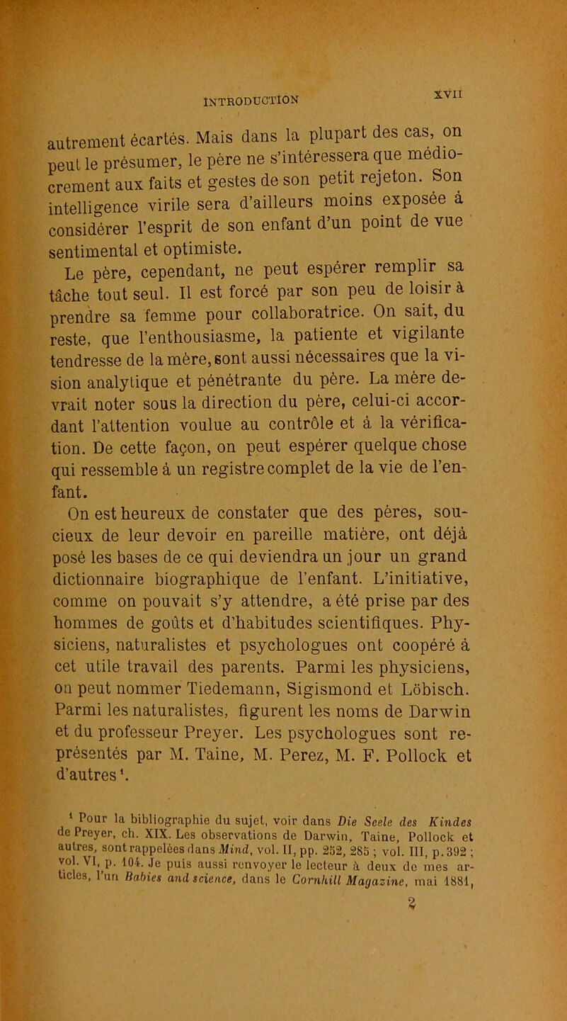 autrement écartés. Mais dans la plupart des cas, on peut le présumer, le père ne s’intéressera que médio- crement aux faits et gestes de son petit rejeton. Son intelligence virile sera d’ailleurs moins exposée à considérer l’esprit de son enfant d’un point de vue sentimental et optimiste. Le père, cependant, ne peut espérer remplir sa tâche tout seul. Il est forcé par son peu de loisir à prendre sa femme pour collaboratrice. On sait, du reste, que l’enthousiasme, la patiente et vigilante tendresse de la mère, sont aussi nécessaires que la vi- sion analytique et pénétrante du père. La mère de- vrait noter sous la direction du père, celui-ci accor- dant l’attention voulue au contrôle et â la vérifica- tion. De cette façon, on peut espérer quelque chose qui ressemble à un registre complet de la vie de l’en- fant. On est heureux de constater que des pères, sou- cieux de leur devoir en pareille matière, ont déjà posé les bases de ce qui deviendra un jour un grand dictionnaire biographique de l’enfant. L’initiative, comme on pouvait s’y attendre, a été prise par des hommes de goûts et d’habitudes scientifiques. Phy- siciens, naturalistes et psychologues ont coopéré à cet utile travail des parents. Parmi les physiciens, on peut nommer Tiedemann, Sigismond et Lôbisch. Parmi les naturalistes, figurent les noms de Darwin et du professeur Preyer. Les psychologues sont re- présentés par M. Taine, M. Perez, M. F. Pollock et d’autres '. 1 Pour la bibliographie du sujet, voir dans Die Scele des Kindes de Preyer, ch. XIX. Les observations de Darwin, Taine, Pollock et autres, sont rappelées dans Mind, vol. II, pp. 252, 285 ; vol. III, p.392 ; vol. VI p. 104. Je puis aussi renvoyer le lecteur à deux de mes ar- ticles, l’un lial>ics and science, dans le Comhill Magazine, mai 1881,