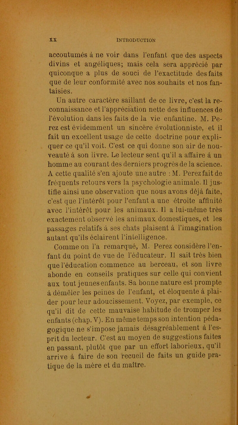 accoutumés à ne voir dans l’enfant que des aspects divins et angéliques; mais cela sera apprécié par quiconque a plus de souci de l’exactitude des faits que de leur conformité avec nos souhaits et nos fan- taisies. Un autre caractère saillant de ce livre, c’est la re- connaissance et l’appréciation nette des influences de l’évolution dans les faits de la vie enfantine. M. Pe- rez est évidemment un sincère évolutionniste, et il fait un excellent usage de cette doctrine pour expli- quer ce qu’il voit. C’est ce qui donne son air de nou- veauté à son livre. Le lecteur sent qu'il a affaire à un homme au courant des derniers progrès de la science. A cette qualité s’en ajoute une autre : M. Perezfait de fréquents retours vers la psychologie animale. Il jus- tifie ainsi une observation que nous avons déjà faite, c’est que l’intérêt pour l’enfant a une étroite affinité avec l’intérêt pour les animaux. Il a lui-même très exactement observé les animaux domestiques, et les passages relatifs à ses chats plaisent à l’imagination autant qu’ils éclairent l’intelligence. Comme on l’a remarqué, M. Perez considère l’en- fant du point de vue de l’éducateur. Il sait très bien que l’éducation commence au berceau, et son livre abonde en conseils pratiques sur celle qui convient aux tout jeunes enfants. Sa bonne nature est prompte à démêler les peines de l’enfant, et éloquente à plai- der pour leur adoucissement. Voyez, par exemple, ce qu’il dit de cette mauvaise habitude de tromper les enfants (chap. V). En même temps son intention péda- gogique ne s’impose jamais désagréablement à l’es- prit du lecteur. C’est au moyen de suggestions faites en passant, plutôt que par un effort laborieux, qu’il arrive à faire de son recueil de faits un guide pra- tique de la mère et du maître.