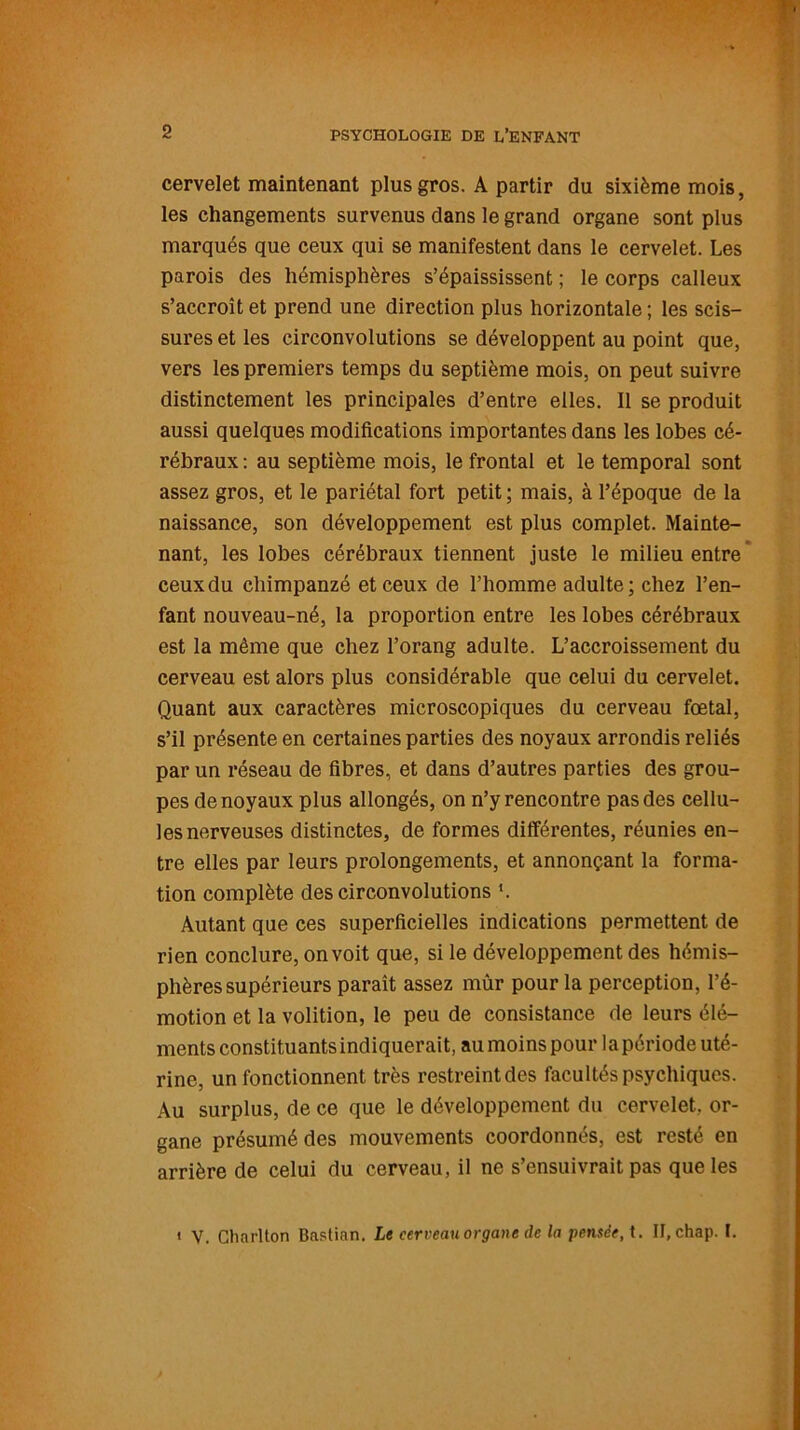 cervelet maintenant plus gros. A partir du sixième mois, les changements survenus dans le grand organe sont plus marqués que ceux qui se manifestent dans le cervelet. Les parois des hémisphères s’épaississent ; le corps calleux s’accroît et prend une direction plus horizontale ; les scis- sures et les circonvolutions se développent au point que, vers les premiers temps du septième mois, on peut suivre distinctement les principales d’entre elles. Il se produit aussi quelques modifications importantes dans les lobes cé- rébraux : au septième mois, le frontal et le temporal sont assez gros, et le pariétal fort petit ; mais, à l’époque de la naissance, son développement est plus complet. Mainte- nant, les lobes cérébraux tiennent juste le milieu entre' ceux du chimpanzé et ceux de l’homme adulte; chez l’en- fant nouveau-né, la proportion entre les lobes cérébraux est la même que chez l’orang adulte. L’accroissement du cerveau est alors plus considérable que celui du cervelet. Quant aux caractères microscopiques du cerveau foetal, s’il présente en certaines parties des noyaux arrondis reliés par un réseau de fibres, et dans d’autres parties des grou- pes de noyaux plus allongés, on n’y rencontre pas des cellu- les nerveuses distinctes, de formes différentes, réunies en- tre elles par leurs prolongements, et annonçant la forma- tion complète des circonvolutions ». Autant que ces superficielles indications permettent de rien conclure, on voit que, si le développement des hémis- phères supérieurs paraît assez mûr pour la perception, l’é- motion et la volition, le peu de consistance de leurs élé- ments constituants indiquerait, au moins pour la période uté- rine, un fonctionnent très restreint des facultés psychiques. Au surplus, de ce que le développement du cervelet, or- gane présumé des mouvements coordonnés, est resté en arrière de celui du cerveau, il ne s’ensuivrait pas que les ' V. Chnrlton Bastian. Le cerveau organe de la pensée, t. II, chap. I.
