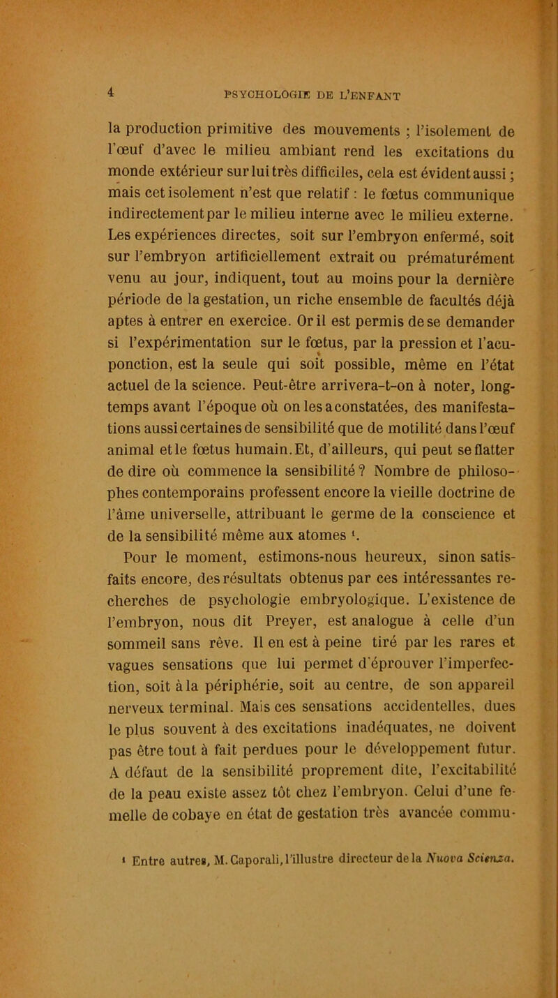 la production primitive des mouvements ; l’isolement de l’œuf d’avec le milieu ambiant rend les excitations du monde extérieur sur lui très difficiles, cela est évident aussi ; mais cet isolement n’est que relatif : le fœtus communique indirectement par le milieu interne avec le milieu externe. Les expériences directes, soit sur l’embryon enfermé, soit sur l’embryon artificiellement extrait ou prématurément venu au jour, indiquent, tout au moins pour la dernière période de la gestation, un riche ensemble de facultés déjà aptes à entrer en exercice. Or il est permis de se demander si l’expérimentation sur le fœtus, par la pression et l’acu- ponction, est la seule qui soit possible, même en l’état actuel de la science. Peut-être arrivera-t-on à noter, long- temps avant l’époque où on les a constatées, des manifesta- tions aussi certaines de sensibilité que de motilité dans l’œuf animal et le fœtus humain. Et, d’ailleurs, qui peut se flatter de dire où commence la sensibilité? Nombre de philoso- phes contemporains professent encore la vieille doctrine de l’àme universelle, attribuant le germe de la conscience et de la sensibilité même aux atomes '. Pour le moment, estimons-nous heureux, sinon satis- faits encore, des résultats obtenus par ces intéressantes re- cherches de psychologie embryologique. L’existence de l’embryon, nous dit Preyer, est analogue à celle d’un sommeil sans rêve. Il en est à peine tiré par les rares et vagues sensations que lui permet d‘éprouver l'imperfec- tion, soit à la périphérie, soit au centre, de son appareil nerveux terminal. Mais ces sensations accidentelles, dues le plus souvent à des excitations inadéquates, ne doivent pas être tout à fait perdues pour le développement futur. A défaut de la sensibilité proprement dite, l’excitabilité de la peau existe assez tôt chez l’embryon. Celui d’une fe- melle de cobaye en état de gestation très avancée connnu- • Entre autres, M.Caporali,l’illustre directeur delà A’uot'a Scienza.