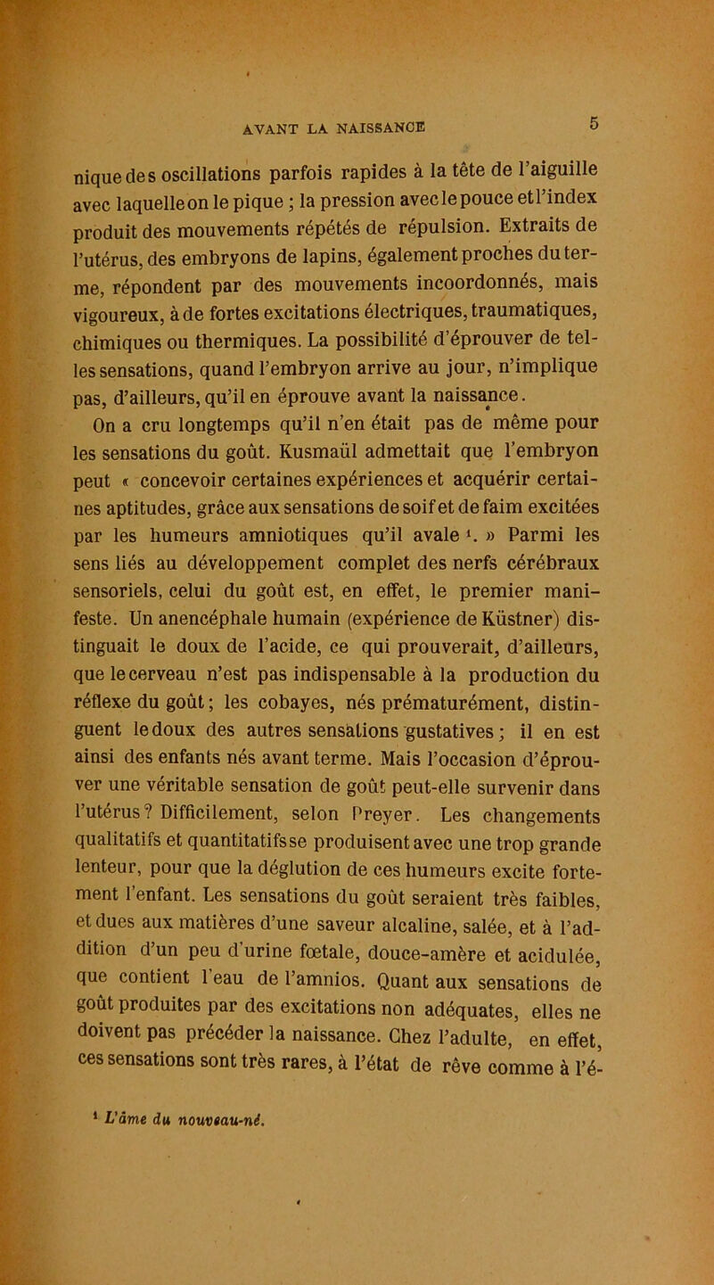 nique de s oscillations parfois rapides à la tête de l’aiguille avec laquelle on le pique ; la pression avecle pouce etl’index produit des mouvements répétés de répulsion. Extraits de l’utérus, des embryons de lapins, également proches du ter- me, répondent par des mouvements incoordonnés, mais vigoureux, à de fortes excitations électriques, traumatiques, chimiques ou thermiques. La possibilité d’éprouver de tel- les sensations, quand l’embryon arrive au jour, n’implique pas, d’ailleurs, qu’il en éprouve avant la naissance. On a cru longtemps qu’il n’en était pas de même pour les sensations du goût. Kusmaül admettait que l’embryon peut « concevoir certaines expériences et acquérir certai- nes aptitudes, grâce aux sensations de soif et de faim excitées par les humeurs amniotiques qu’il avale ». » Parmi les sens liés au développement complet des nerfs cérébraux sensoriels, celui du goût est, en effet, le premier mani- feste. Un anencéphale humain (expérience de Küstner) dis- tinguait le doux de l’acide, ce qui prouverait, d’ailleurs, que le cerveau n’est pas indispensable à la production du réflexe du goût ; les cobayes, nés prématurément, distin- guent le doux des autres sensations gustatives ; il en est ainsi des enfants nés avant terme. Mais l’occasion d’éprou- ver une véritable sensation de goût peut-elle survenir dans l’utérus? Difficilement, selon Preyer. Les changements qualitatifs et quantitatifs se produisent avec une trop grande lenteur, pour que la déglution de ces humeurs excite forte- ment l’enfant. Les sensations du goût seraient très faibles, et dues aux matières d’une saveur alcaline, salée, et à l’ad- dition d’un peu d’urine fœtale, douce-amère et acidulée, que contient 1 eau de l’amnios. Quant aux sensations de goût produites par des excitations non adéquates, elles ne doivent pas précéder la naissance. Chez l’adulte, en effet, ces sensations sont très rares, à l’état de rêve comme à l’é- 1 L'âme du nouvtau-né.