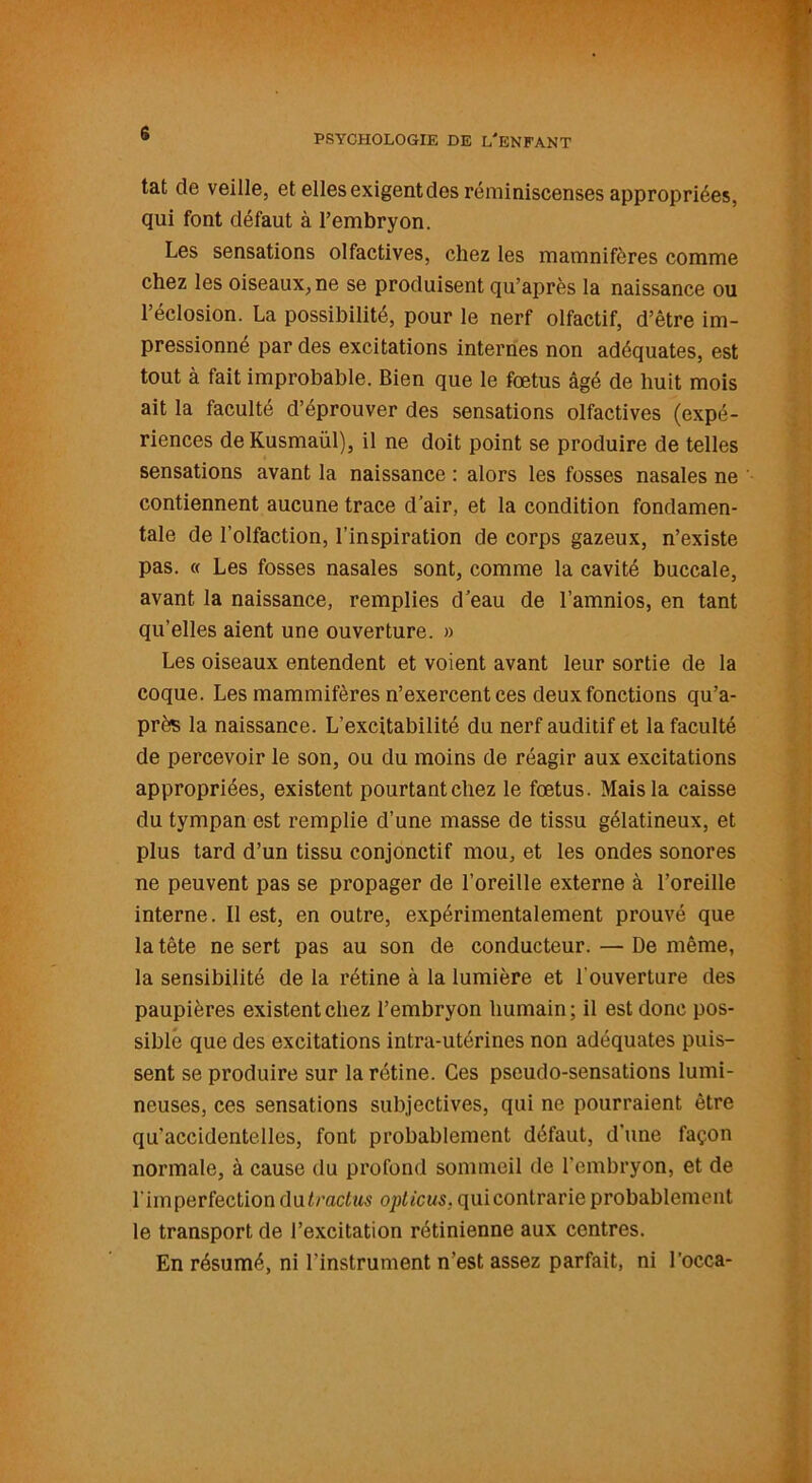 s tat de veille, et ellesexigentdes réminiscenses appropriées, qui font défaut à l’embryon. Les sensations olfactives, chez les mamnifôres comme chez les oiseaux, ne se produisent qu’après la naissance ou l’éclosion. La possibilité, pour le nerf olfactif, d’être im- pressionné par des excitations internes non adéquates, est tout à fait improbable. Bien que le fœtus âgé de huit mois ait la faculté d’éprouver des sensations olfactives (expé- riences deKusmaül), il ne doit point se produire de telles sensations avant la naissance : alors les fosses nasales ne contiennent aucune trace d’air, et la condition fondamen- tale de l’olfaction, l’inspiration de corps gazeux, n’existe pas. « Les fosses nasales sont, comme la cavité buccale, avant la naissance, remplies d’eau de l’amnios, en tant qu’elles aient une ouverture. » Les oiseaux entendent et voient avant leur sortie de la coque. Les mammifères n’exercent ces deux fonctions qu’a- près la naissance. L’excitabilité du nerf auditif et la faculté de percevoir le son, ou du moins de réagir aux excitations appropriées, existent pourtant chez le fœtus. Mais la caisse du tympan est remplie d’une masse de tissu gélatineux, et plus tard d’un tissu conjonctif mou, et les ondes sonores ne peuvent pas se propager de l’oreille externe à l’oreille interne. Il est, en outre, expérimentalement prouvé que la tête ne sert pas au son de conducteur. — De même, la sensibilité de la rétine à la lumière et l'ouverture des paupières existent chez l’embryon humain; il est donc pos- sible que des excitations intra-utérines non adéquates puis- sent se produire sur la rétine. Ces pseudo-sensations lumi- neuses, ces sensations subjectives, qui ne pourraient être qu'accidentelles, font probablement défaut, d’une façon normale, à cause du profond sommeil de l’embryon, et de l'imperfection du tractus opticus. quicontrarie probablement le transport de l’excitation rétinienne aux centres. En résumé, ni l'instrument n’est assez parfait, ni l’occa-