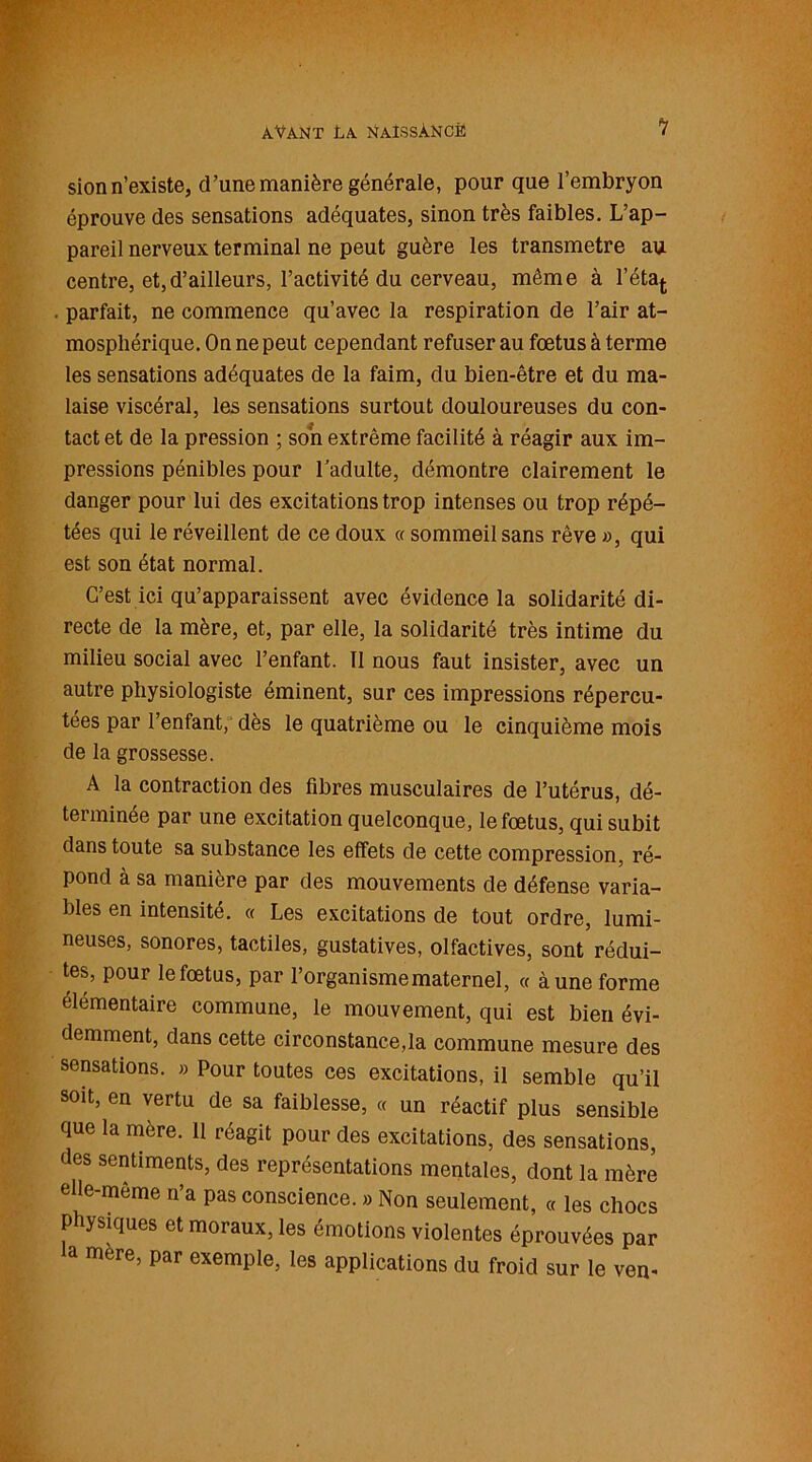 sion n’existe, d’une manière générale, pour que l’embryon éprouve des sensations adéquates, sinon très faibles. L’ap- pareil nerveux terminal ne peut guère les transmetre au centre, et,d’ailleurs, l’activité du cerveau, même à l’état . parfait, ne commence qu’avec la respiration de l’air at- mosphérique. On ne peut cependant refuser au fœtus à terme les sensations adéquates de la faim, du bien-être et du ma- laise viscéral, les sensations surtout douloureuses du con- tact et de la pression ; son extrême facilité à réagir aux im- pressions pénibles pour l’adulte, démontre clairement le danger pour lui des excitations trop intenses ou trop répé- tées qui le réveillent de ce doux « sommeil sans rêve », qui est son état normal. C’est ici qu’apparaissent avec évidence la solidarité di- recte de la mère, et, par elle, la solidarité très intime du milieu social avec l’enfant. Il nous faut insister, avec un autre physiologiste éminent, sur ces impressions répercu- tées par l’enfant, dès le quatrième ou le cinquième mois de la grossesse. A la contraction des fibres musculaires de l’utérus, dé- terminée par une excitation quelconque, le fœtus, qui subit dans toute sa substance les effets de cette compression, ré- pond à sa manière par des mouvements de défense varia- bles en intensité. « Les excitations de tout ordre, lumi- neuses, sonores, tactiles, gustatives, olfactives, sont rédui- tes, pour le fœtus, par l’organisme maternel, « à une forme élémentaire commune, le mouvement, qui est bien évi- demment, dans cette circonstance,la commune mesure des sensations. » Pour toutes ces excitations, il semble qu’il soit, en vertu de sa faiblesse, « un réactif plus sensible que la mère. 11 réagit pour des excitations, des sensations, des sentiments, des représentations mentales, dont la mère elle-même n’a pas conscience. » Non seulement, « les chocs physiques et moraux, les émotions violentes éprouvées par la mère, par exemple, les applications du froid sur le ven-