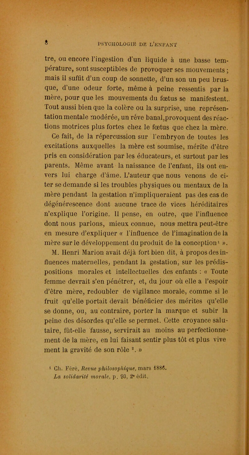 tre, ou encore l’ingestion d’un liquide à une basse tem- pérature, sont susceptibles de provoquer ses mouvements ; mais il suffit d’un coup de sonnette, d’un son un peu brus- que, d’une odeur forte, même à peine ressentis par la mère, pour que les mouvements du fœtus se manifestent. Tout aussi bien que la colère ou la surprise, une représen- tation mentale modérée, un rêve banal,provoquent des réac- tions motrices plus fortes chez le fœtus que chez la mère. Ce fait, de la répercussion sur l’embryon de toutes les excitations auxquelles la mère est soumise, mérite d’être pris en considération par les éducateurs, et surtout par les parents. Même avant la naissance de l’enfant, ils ont en- vers lui charge d’âme. L’auteur que nous venons de ci- ter se demande si les troubles physiques ou mentaux de la mère pendant la gestation n’impliqueraient pas des cas de dégénérescence dont aucune trace de vices héréditaires n’explique l’origine. Il pense, en outre, que l’influence dont nous parlons, mieux connue, nous mettra peut-être en mesure d’expliquer ce l’influence de l’imagination de la mère sur le développement du produit de la conception1 * ». M. Henri Marion avait déjà fort bien dit, à propos des in- fluences maternelles, pendant la gestation, sur les prédis- positions morales et intellectuelles des enfants : « Toute femme devrait s’en pénétrer, et, du jour où elle a l’espoir d’être mère, redoubler de vigilance morale, comme si le fruit qu’elle portait devait bénéficier des mérites qu’elle se donne, ou, au contraire, porter la marque et subir la peine des désordes qu’elle se permet. Cette croyance salu- taire, fût-elle fausse, servirait au moins au perfectionne- ment de la mère, en lui faisant sentir plus tôt et plus vive ment la gravité de son rôle 3. » 1 Gli. Férè, Revue philosophique, mars 1886. La solidarité morale, p. 93, 2* édit.