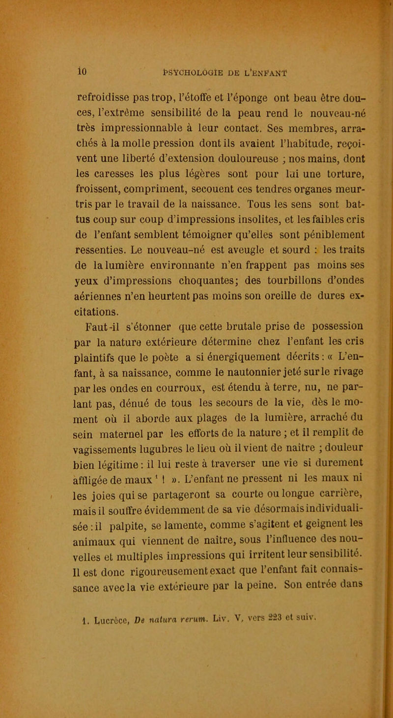 refroidisse pas trop, l’étoffe et l’éponge ont beau être dou- ces, l’extrême sensibilité de la peau rend le nouveau-né très impressionnable à leur contact. Ses membres, arra- chés à la molle pression dont ils avaient l’habitude, reçoi- vent une libei’té d’extension douloureuse ; nos mains, dont les caresses les plus légères sont pour lui une torture, froissent, compriment, secouent ces tendres organes meur- tris par le travail de la naissance. Tous les sens sont bat- tus coup sur coup d’impressions insolites, et les faibles cris de l’enfant semblent témoigner qu’elles sont péniblement ressenties. Le nouveau-né est aveugle et sourd : les traits de la lumière environnante n’en frappent pas moins ses yeux d’impressions choquantes; des tourbillons d’ondes aériennes n’en heurtent pas moins son oreille de dures ex- citations. Faut-il s’étonner que cette brutale prise de possession par la nature extérieure détermine chez l’enfant les cris plaintifs que le poète a si énergiquement décrits : « L’en- fant, à sa naissance, comme le nautonnier jeté sur le rivage par les ondes en courroux, est étendu à terre, nu, ne par- lant pas, dénué de tous les secours de la vie, dès le mo- ment où il aborde aux plages de la lumière, arraché du sein maternel par les efforts de la nature ; et il remplit de vagissements lugubres le lieu où il vient de naître ; douleur bien légitime : il lui reste à traverser une vie si durement affligée de maux1 ! ». L’enfant ne pressent ni les maux ni les joies qui se partageront sa courte ou longue carrière, mais il souffre évidemment de sa vie désormais individuali- sée : il palpite, se lamente, comme s’agitent et geignent les animaux qui viennent de naître, sous l’influence des nou- velles et multiples impressions qui irritent leur sensibilité. 11 est donc rigoureusement exact que l’enfant fait connais- sance avec la vie extérieure par la peine. Son entrée dans