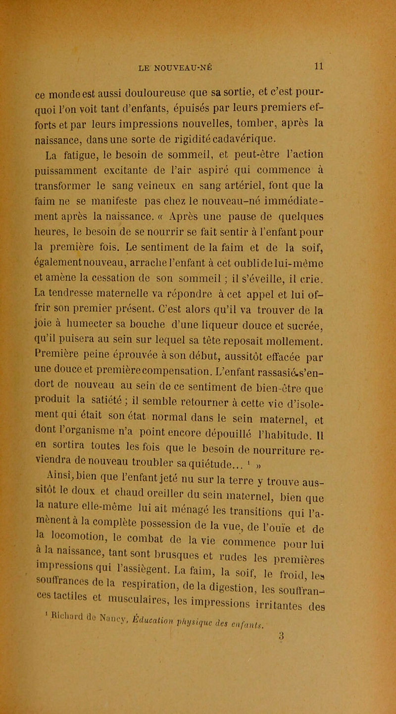 ce monde est aussi douloureuse que sa sortie, et c’est pour- quoi l’on voit tant d’enfants, épuisés par leurs premiers ef- forts et par leurs impressions nouvelles, tomber, après la naissance, dans une sorte de rigidité cadavérique. La fatigue, le besoin de sommeil, et peut-être l’action puissamment excitante de l’air aspiré qui commence à transformer le sang veineux en sang artériel, font que la faim ne se manifeste pas chez le nouveau-né immédiate- ment après la naissance. « Après une pause de quelques heures, le besoin de se nourrir se fait sentir à l’enfant pour la première fois. Le sentiment de la faim et de la soif, également nouveau, arrache l’enfant à cet oubli de lui-même et amène la cessation de son sommeil ; il s’éveille, il crie. La tendresse maternelle va répondre à cet appel et lui of- frir son premier présent. C’est alors qu’il va trouver de la joie à humecter sa bouche d’une liqueur douce et sucrée, qu’il puisera au sein sur lequel sa tète reposait mollement. Première peine éprouvée à son début, aussitôt effacée par une douce et premièrecompensation. L’enfant rassasié-s’en- dort de nouveau au sein de ce sentiment de bien-être que produit la satiété ; il semble retourner à cette vie d’isole- ment qui était son état normal dans le sein maternel, et dont l’organisme n’a point encore dépouillé l’habitude. Il en sortira toutes les fois que le besoin de nourriture re- viendra de nouveau troubler sa quiétude... 1 » Ainsi, bien que l’enfant jeté nu sur la terre y trouve aus- sitôt le doux et chaud oreiller du sein maternel, bien que la nature elle-même lui ait ménagé les transitions qui l'a- mènent a la complète possession de la vue, de l'ouïe et de la locomotion, le combat de la vie commence pour lui a a naissance, tant sont brusques et rudes les premières impressions qui l'assiègent. I.a faim, la soif, le froid les ces tacatdcS ï 11 reSPirati0rl'1,613 digeSli0' '« ^uttVan- ccs tactiles et musculaires, les impressions irritantes des 1 Richard tic Nu 'K'y, Education Physique des enfants. 3