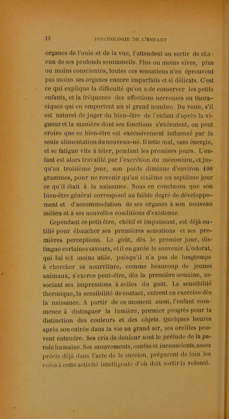 organes rte l’ouïe et de la vue, l’attendent au sortir de cha- cun de ses profonds sommmeils. Plus ou moins vives, plus ou moins conscientes, toutes ces sensations n’en éprouvent pas moins ses organes encore imparfaits et si délicats. C’est ce qui explique la difficulté qu’on a de conserver les petits enfants, et la fréquence des affections nerveuses ou thora- ciques qui en emportent un si grand nombre. Du reste, s’il est naturel de juger du bien-être de l'enfant d’après la vi- gueur et la manière dont ses fonctions s’exécutent, on peut croire que ce bien-être est excessivement influencé par la seule alimentation du nouveau-né. lltette mal, sans énergie, et se fatigue vite à téter, pendant les premiers jours. L’en- fant est alors travaillé par l’excrétion du méconium, et jus- qu’au troisième jour, son poids diminue d’environ 100 grammes, pour ne revenir qu’au sixième ou septième jour ce qu’il était à la naissance. Nous en concluons que son bien-être général correspond au faible degré de développe- ment et d’accommodation de ses organes à son nouveau milieu et à ses nouvelles conditions d’existence. Cependant ce petit être, chétif et impuissant, est déjà ou- tillé pour ébaucher ses premières sensations et ses pre- mières perceptions. Le goût, dès le premier jour, dis- tingue certaines saveurs, et il en garde le souvenir. L’odorat, qui lui est moins utile, puisqu’il n’a pas de longtemps à chercher sa nourriture, comme beaucoup de jeunes animaux, s’exerce peut-être, dès la première semaine, as- sociant ses impressions à celles du goût. La sensibilité thermique, la sensibilité de contact, entrent en exercice dès la naissance. A partir de ce moment aussi, l’enfant com- mence à distinguer la lumière, premier progrès pour la distinction des couleurs et des objets. Quelques heures après son entrée dans la vie au grand air, ses oreilles peu- vent entendre. Ses cris île douleur sont le prélude de la pa- role hu mai ne. Ses mouvements, confus et inconscients,assez précis déjà dans l’acte de la succion, préparent de loin les voies à cette activité intelligente d’où doit sortir la volonté.