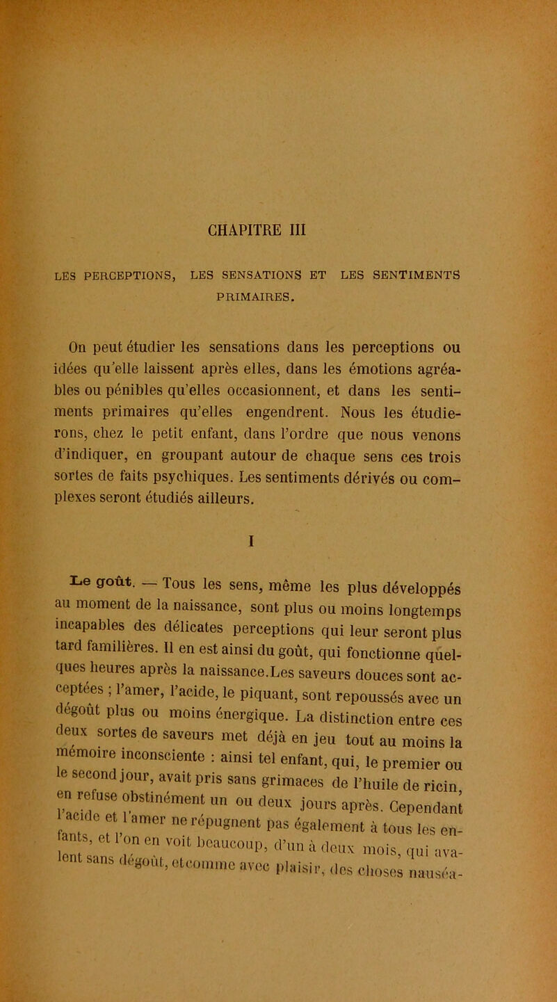 CHAPITRE III LES PERCEPTIONS, LES SENSATIONS ET LES SENTIMENTS PRIMAIRES. On peut étudier les sensations dans les perceptions ou idées qu elle laissent après elles, dans les émotions agréa- bles ou pénibles qu’elles occasionnent, et dans les senti- ments primaires qu’elles engendrent. Nous les étudie- rons, chez le petit enfant, dans l’ordre que nous venons d’indiquer, en groupant autour de chaque sens ces trois sortes de faits psychiques. Les sentiments dérivés ou com- plexes seront étudiés ailleurs. Le goût. _ Tous les sens, même les plus développés au moment de la naissance, sont plus ou moins longtemps incapables des délicates perceptions qui leur seront plus tard familières. 11 en est ainsi du goût, qui fonctionne quel- ques heures après la naissance.Les saveurs douces sont ac- ceptées ; l’amer, l’acide, le piquant, sont repoussés avec un dégoût plus ou moins énergique. La distinction entre ces deux sortes de saveurs met déjà en jeu tout au moins la mémoire inconsciente : ainsi tel enfant, qui, le premier ou e second jour, avait pris sans grimaces de l’huile de ricin en refuse obstinément un ou deux jours après. Cependant hnt en. °mer ne 1>as <*•*»»» 4 tous les en- an s, et I on en voit beaucoup, d’un à deux mois oui «va- ont sans dégoût, et™,nmc avec plaisir, dos choses nausée-