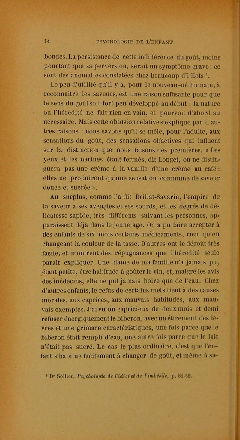 bondes. La persistance de cette indifférence du goût, moins pourtant que sa perversion, serait un symptôme grave : ce sont des anomalies constatées chez beaucoup d’idiots *. Le peu d’utilité qu'il y a, pour le nouveau-né humain, à reconnaître les saveurs, est une raison suffisante pour que le sens du goût soit fort peu développé au début : la nature ou l’hérédité ne fait rien en vain, et pourvoit d’abord au nécessaire. Mais cette obtusion relative s’explique par d'au- tres raisons : nous savons qu’il se mêle, pour l’adulte, aux sensations du goût, des sensations olfactives qui influent sur la distinction que nous faisons des premières. « Les yeux et les narines étant fermés, dit Longet, on ne distin- guera pas une crème à la vanille d’une crème au café : elles ne produiront qu’une sensation commune de saveur douce et sucrée ». Au surplus, comme l’a dit Brillat-Savarin, l’empire de la saveur a ses aveugles et ses sourds, et les degrés de dé- licatesse sapide, très différents suivant les personnes, ap- paraissent déjà dans le jeune âge. On a pu faire accepter à des enfants de six mois certains médicaments, rien qu’en changeant la couleur de la tasse. D’autres ont le dégoût très facile, et montrent des répugnances que l’hérédité seule paraît expliquer. Une dame de ma famille n’a jamais pu, étant petite, être habituée à goûter le vin, et, malgré les avis des médecins, elle ne put jamais boire que de l’eau. Chez d’autres enfants, le refus de certains mets tient à des causes morales, aux caprices, aux mauvais habitudes, aux mau- vais exemples. J’ai vu un capricieux de deux mois et demi refuser énergiquement le biberon, avec un étirement des lè- vres et une grimace caractéristiques, une fois parce que le biberon était rempli d’eau, une autre fois parce que le lait n’était pas sucré. Le cas le plus ordinaire, c’est que l'en- fant s’habitue facilement à changer de goût, et même à sa- * Dr Sollicr, Psychologie de l'idiot et de l’imbécile, p. 51-52.