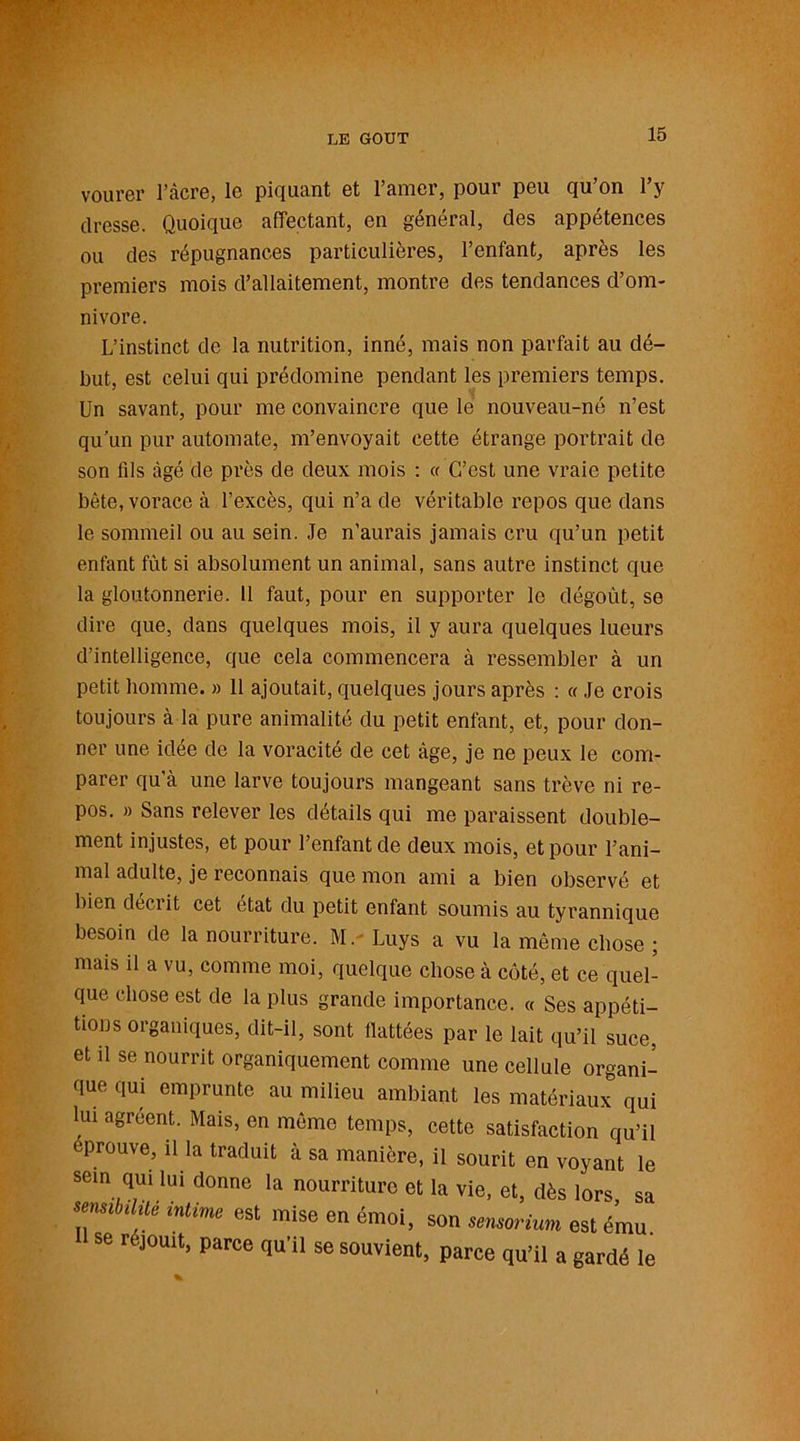 LE GOUT vourer l’âcre, le piquant et l’amer, pour peu qu’on l’y dresse. Quoique affectant, en général, des appétences ou des répugnances particulières, l’enfant, après les premiers mois d’allaitement, montre des tendances d’om- nivore. L’instinct de la nutrition, inné, mais non parfait au dé- but, est celui qui prédomine pendant les premiers temps. Un savant, pour me convaincre que le nouveau-né n’est qu'un pur automate, m’envoyait cette étrange portrait de son fds âgé de près de deux mois : « C’est une vraie petite bête, vorace à l’excès, qui n’a de véritable repos que dans le sommeil ou au sein. Je n’aurais jamais cru qu’un petit enfant fût si absolument un animal, sans autre instinct que la gloutonnerie. 11 faut, pour en supporter le dégoût, se dire que, dans quelques mois, il y aura quelques lueurs d’intelligence, que cela commencera à ressembler à un petit homme. » 11 ajoutait, quelques jours après : « Je crois toujours à la pure animalité du petit enfant, et, pour don- ner une idée de la voracité de cet âge, je ne peux le com- parer qu'à une larve toujours mangeant sans trêve ni re- pos. » Sans relever les détails qui me paraissent double- ment injustes, et pour l’enfant de deux mois, et pour l’ani- mal adulte, je reconnais que mon ami a bien observé et bien décrit cet état du petit enfant soumis au tyrannique besoin de la nourriture. M. Luys a vu la même chose ; mais il a vu, comme moi, quelque chose à coté, et ce quel- que chose est de la plus grande importance. « Ses appéti- tions organiques, dit-il, sont flattées par le lait qu’il suce, et il se nourrit organiquement comme une cellule organi- que qui emprunte au milieu ambiant les matériaux qui lui agréent. Mais, en même temps, cette satisfaction qu’il éprouvé, il la traduit à sa manière, il sourit en voyant le sein qui lui donne la nourriture et la vie, et, dès lors sa senvbdité intime est mise en émoi, son sema Hum est ému. se réjouit, parce qu’il se souvient, parce qu’il a gardé le