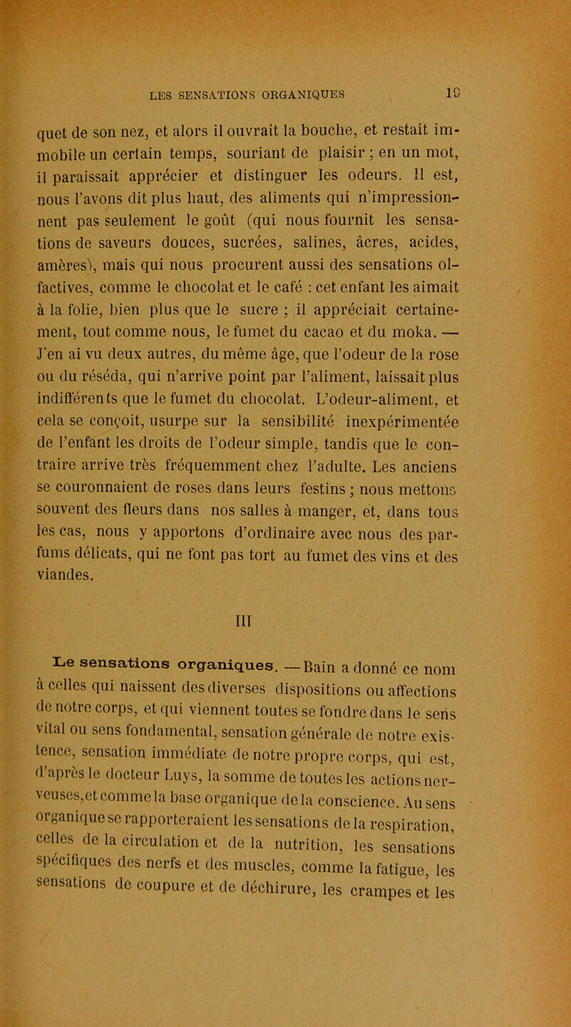 LES SENSATIONS ORGANIQUES IC quet de son nez, et alors il ouvrait la bouche, et restait im- mobile un certain temps, souriant de plaisir ; en un mot, il paraissait apprécier et distinguer les odeurs. 11 est, nous l’avons dit plus haut, des aliments qui n’impression- nent pas seulement le goût (qui nous fournit les sensa- tions de saveurs douces, sucrées, salines, âcres, acides, amères), mais qui nous procurent aussi des sensations ol- factives, comme le chocolat et le café : cet enfant les aimait à la folie, bien plus que le sucre ; il appréciait certaine- ment, tout comme nous, le fumet du cacao et du moka. — J’en ai vu deux autres, du même âge, que l’odeur de la rose ou du réséda, qui n’arrive point par l'aliment, laissait plus indifférents que le fumet du chocolat. L’odeur-aliment, et cela se conçoit, usurpe sur la sensibilité inexpérimentée de l’enfant les droits de l’odeur simple, tandis que le con- traire arrive très fréquemment chez l’adulte. Les anciens se couronnaient de roses dans leurs festins ; nous mettons souvent des fleurs dans nos salles à manger, et, dans tous les cas, nous y apportons d’ordinaire avec nous des par- fums délicats, qui ne font pas tort au fumet des vins et des viandes. III Le sensations organiques. — Bain adonné ce nom à celles qui naissent des diverses dispositions ou affections de notre corps, et qui viennent toutes se fondre dans le sens vital ou sens fondamental, sensation générale de notre exis- tence, sensation immédiate de notre propre corps, qui est d api ès le docteur Luys, la somme de toutes les actions ner- veuses,et comme la base organique delà conscience. Au sens organique se rapporteraient les sensations delà respiration, celles de la circulation et de la nutrition, les sensations spécifiques des nerfs et des muscles, comme la fatigue, les sensations de coupure et de déchirure, les crampes et les