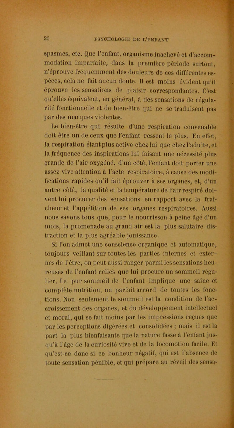 spasmes, etc. Que 1 enfant, organisme inachevé et d’accom- modation imparfaite, dans la première période surtout, n’éprouve fréquemment des douleurs de ces différentes es- pèces, cela ne fait aucun doute. Il est moins évident qu’il éprouve les sensations de plaisir correspondantes. C’est qu’elles équivalent, en général, à des sensations de régula- rité fonctionnelle et de bien-être qui ne se traduisent pas par des marques violentes. Le bien-être qui résulte d’une respiration convenable doit être un de ceux que l’enfant ressent le plus. En effet, la respiration étant plus active chez lui que chez l’adulte, et la fréquence des inspirations lui faisant une nécessité plus grande de l’air oxygéné, d’un côté, l’enfant doit porter une assez vive attention à l’acte respiratoire, à cause des modi- fications rapides qu’il fait éprouver à ses organes, et, d’un autre côté, la qualité et la température de l’air respiré doi- vent lui procurer des sensations en rapport avec la fraî- cheur et l’appétition de ses organes respiratoires. Aussi nous savons tous que, pour le nourrisson à peine âgé d’un mois, la promenade au grand air est la plus salutaire dis- traction et la plus agréable jouissance. Si l’on admet une conscience organique et automatique, toujours veillant sur toutes les parties internes et exter- nes de l’être, on peut aussi ranger parmi les sensations heu- reuses de l’enfant celles que lui procure un sommeil régu- lier. Le pur sommeil de l’enfant, implique une saine et complète nutrition, un parfait accord de toutes les fonc- tions. Non seulement le sommeil est la condition de l’ac- croissement des organes, et du développement intellectuel et moral, qui se fait moins par les impressions reçues que par les perceptions digérées et consolidées ; mais il est la part la plus bienfaisante que la nature fasse à l’enfant jus- qu’à l àge de la curiosité vive et de la locomotion facile. Et qu’est-ce donc si ce bonheur négatif, qui est l’absence de toute sensation pénible, et qui prépare au réveil des sensa-