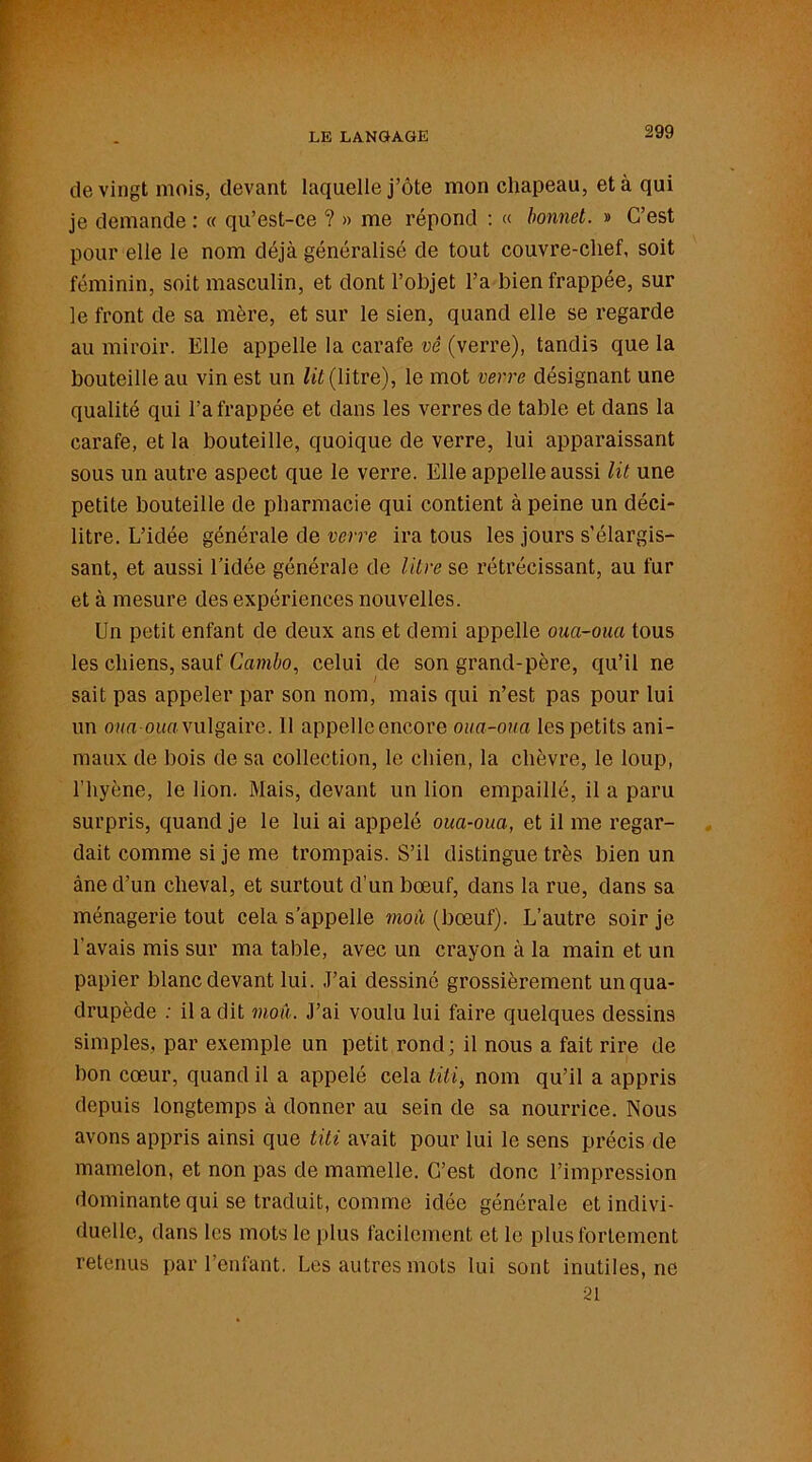 de vingt mois, devant laquelle j’ôte mon chapeau, et à qui je demande : « qu’est-ce ? » me répond : « bonnet. » C’est pour elle le nom déjà généralisé de tout couvre-chef, soit féminin, soit masculin, et dont l’objet l’a bien frappée, sur le front de sa mère, et sur le sien, quand elle se regarde au miroir. Elle appelle la carafe vê (verre), tandis que la bouteille au vin est un lit (litre), le mot verre désignant une qualité qui l’a frappée et dans les verres de table et dans la carafe, et la bouteille, quoique de verre, lui apparaissant sous un autre aspect que le verre. Elle appelle aussi lit une petite bouteille de pharmacie qui contient à peine un déci- litre. L’idée générale de verre ira tous les jours s’élargis- sant, et aussi l’idée générale de litre se rétrécissant, au fur et à mesure des expériences nouvelles. Un petit enfant de deux ans et demi appelle oua-oua tous les chiens, sauf Cambo, celui de son grand-père, qu’il ne sait pas appeler par son nom, mais qui n’est pas pour lui un oua-oua vulgaire. 11 appelleencore oua-oua les petits ani- maux de bois de sa collection, le chien, la chèvre, le loup, l'hyène, le lion. Mais, devant un lion empaillé, il a paru surpris, quand je le lui ai appelé oua-oua, et il me regar- dait comme si je me trompais. S’il distingue très bien un âne d’un cheval, et surtout d’un bœuf, dans la rue, dans sa ménagerie tout cela s’appelle moA (bœuf). L’autre soir je l’avais mis sur ma table, avec un crayon à la main et un papier blanc devant lui. J’ai dessiné grossièrement un qua- drupède : il a dit mou. J’ai voulu lui faire quelques dessins simples, par exemple un petit rond; il nous a fait rire de bon cœur, quand il a appelé cela titi, nom qu’il a appris depuis longtemps à donner au sein de sa nourrice. Nous avons appris ainsi que titi avait pour lui le sens précis de mamelon, et non pas de mamelle. C’est donc l’impression dominante qui se traduit, comme idée générale et indivi- duelle, dans les mots le plus facilement et le plus fortement retenus par l’enfant. Les autres mots lui sont inutiles, ne 21
