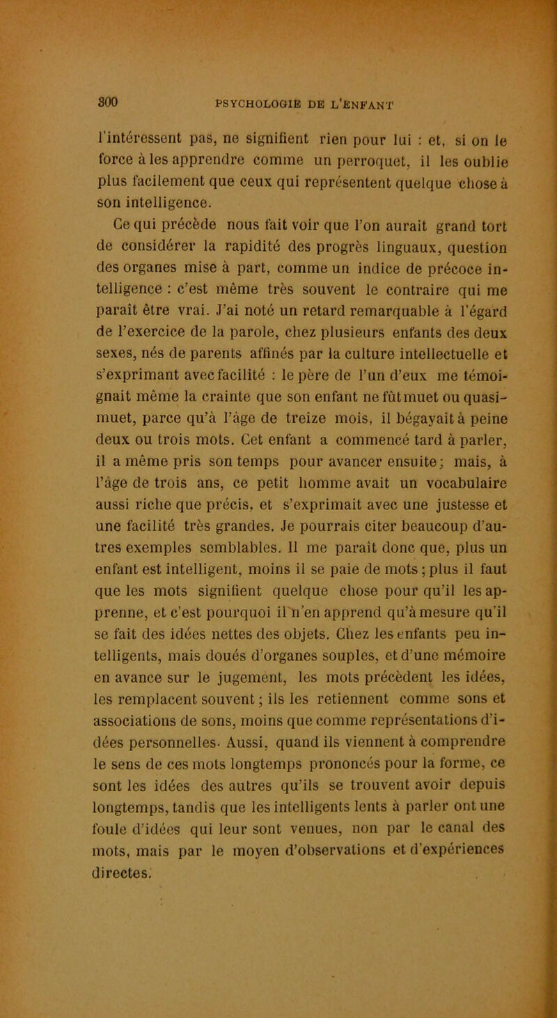 l’intéressent pas, ne signifient rien pour lui : et, si on le force à les apprendre comme un perroquet, il les oublie plus facilement que ceux qui représentent quelque chose à son intelligence. Ce qui précède nous fait voir que l’on aurait grand tort de considérer la rapidité des progrès linguaux, question des organes mise à part, comme un indice de précoce in- telligence : c’est même très souvent le contraire qui me parait être vrai. J’ai noté un retard remarquable à l’égard de l’exercice de la parole, chez plusieurs enfants des deux sexes, nés de parents affinés par la culture intellectuelle et s’exprimant avec facilité : le père de l’un d’eux me témoi- gnait même la crainte que son enfant ne fût muet ou quasi- muet, parce qu’à l’âge de treize mois, il bégayait à peine deux ou trois mots. Cet enfant a commencé tard à parler, il a même pris son temps pour avancer ensuite; mais, à l’àge de trois ans, ce petit homme avait un vocabulaire aussi riche que précis, et s’exprimait avec une justesse et une facilité très grandes. Je pourrais citer beaucoup d’au- tres exemples semblables. 11 me paraît donc que, plus un enfant est intelligent, moins il se paie de mots ; plus il faut que les mots signifient quelque chose pour qu’il les ap- prenne, et c’est pourquoi il n’en apprend qu’àmesure qu'il se fait des idées nettes des objets. Chez les enfants peu in- telligents, mais doués d’organes souples, et d’une mémoire en avance sur le jugement, les mots précèdent les idées, les remplacent souvent ; ils les retiennent comme sons et associations de sons, moins que comme représentations d'i- dées personnelles- Aussi, quand ils viennent à comprendre le sens de ces mots longtemps prononcés pour la forme, ce sont les idées des autres qu’ils se trouvent avoir depuis longtemps, tandis que les intelligents lents à parler ont une foule d’idées qui leur sont venues, non par le canal des mots, mais par le moyen d’observations et d’expériences directes.