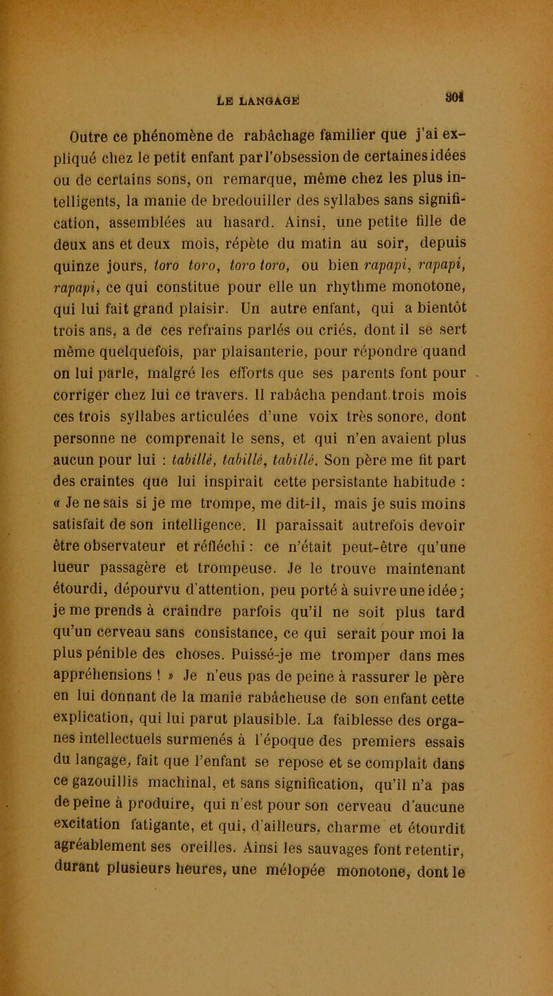 SOI Outre ce phénomène de rabâchage familier que j’ai ex- pliqué chez le petit enfant par l’obsession de certaines idées ou de certains sons, on remarque, même chez les plus in- telligents, la manie de bredouiller des syllabes sans signifi- cation, assemblées au hasard. Ainsi, une petite fille de deux ans et deux mois, répète du matin au soir, depuis quinze jours, toro toro, toro toro, ou bien rapapi, rapapi, rapapi, ce qui constitue pour elle un rhythme monotone, qui lui fait grand plaisir. Un autre enfant, qui a bientôt trois ans, a de ces refrains parlés ou criés, dont il se sert même quelquefois, par plaisanterie, pour répondre quand on lui parle, malgré les efforts que ses parents font pour corriger chez lui ce travers. 11 rabâcha pendant trois mois ces trois syllabes articulées d’une voix très sonore, dont personne ne comprenait le sens, et qui n’en avaient plus aucun pour lui : tabillé, tabillé, tabillé. Son père me fit part des craintes que lui inspirait cette persistante habitude : « Je ne sais si je me trompe, me dit-il, mais je suis moins satisfait de son intelligence. 11 paraissait autrefois devoir être observateur et réfléchi : ce n’était peut-être qu’une lueur passagère et trompeuse. Je le trouve maintenant étourdi, dépourvu d’attention, peu porté à suivre une idée; je me prends à craindre parfois qu’il ne soit plus tard qu’un cerveau sans consistance, ce qui serait pour moi la plus pénible des choses. Puissé-je me tromper dans mes appréhensions t » Je n’eus pas de peine à rassurer le père en lui donnant de la manie rabâcheuse de son enfant cette explication, qui lui parut plausible. La faiblesse des orga- nes intellectuels surmenés à l’époque des premiers essais du langage, fait que l’enfant se repose et se complaît dans ce gazouillis machinal, et sans signification, qu’il n’a pas de peine à produire, qui n'est pour son cerveau d’aucune excitation fatigante, et qui, d’ailleurs, charme et étourdit agréablement ses oreilles. Ainsi les sauvages font retentir, durant plusieurs heures, une mélopée monotone, dont le